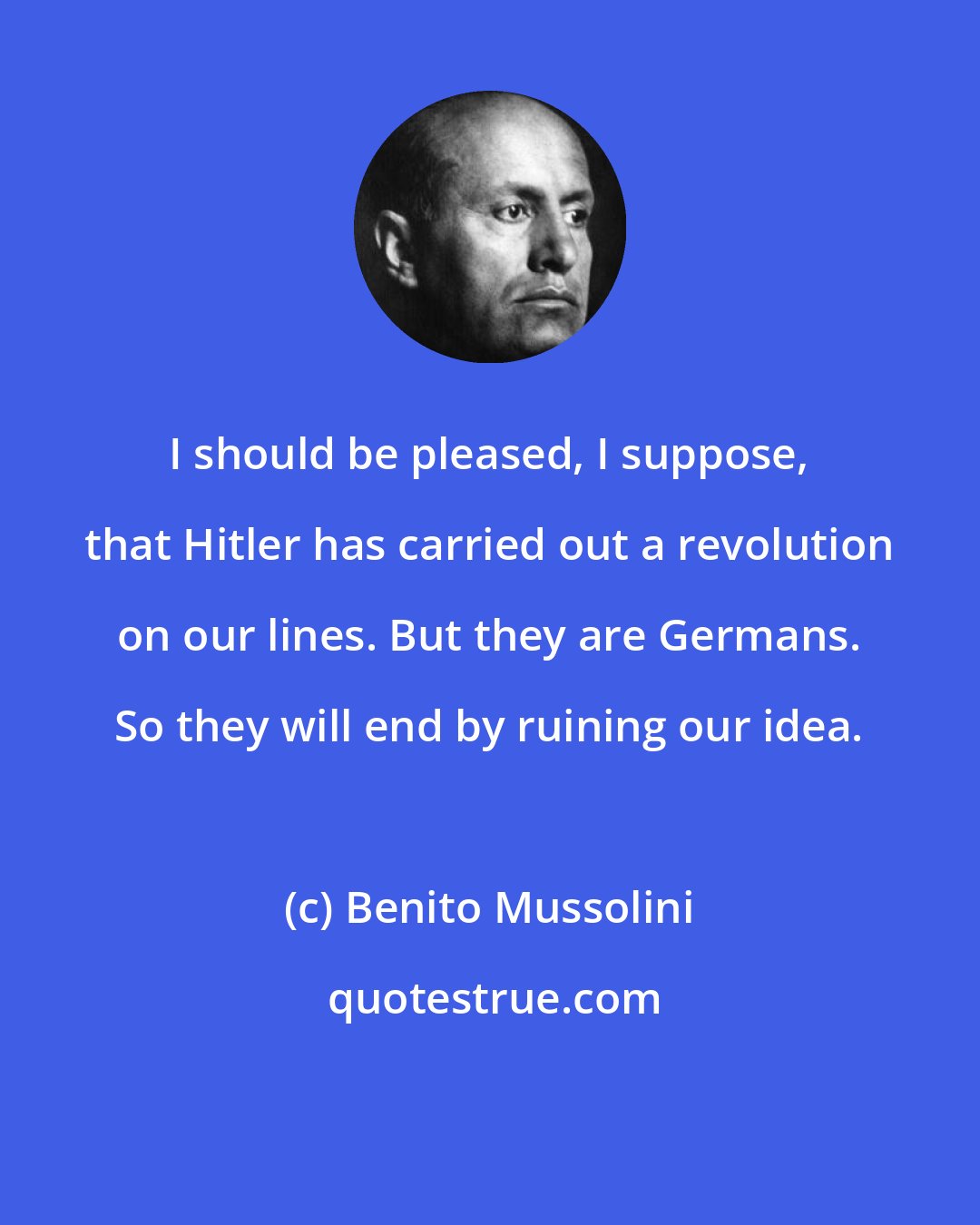 Benito Mussolini: I should be pleased, I suppose, that Hitler has carried out a revolution on our lines. But they are Germans. So they will end by ruining our idea.