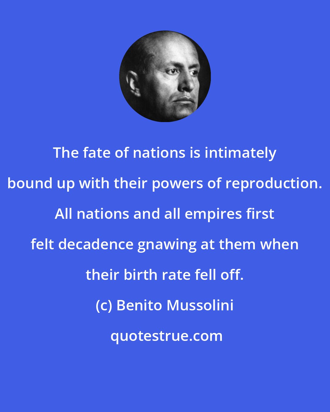 Benito Mussolini: The fate of nations is intimately bound up with their powers of reproduction. All nations and all empires first felt decadence gnawing at them when their birth rate fell off.