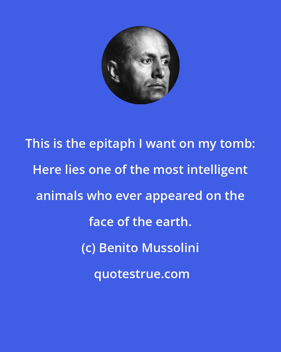 Benito Mussolini: This is the epitaph I want on my tomb: Here lies one of the most intelligent animals who ever appeared on the face of the earth.
