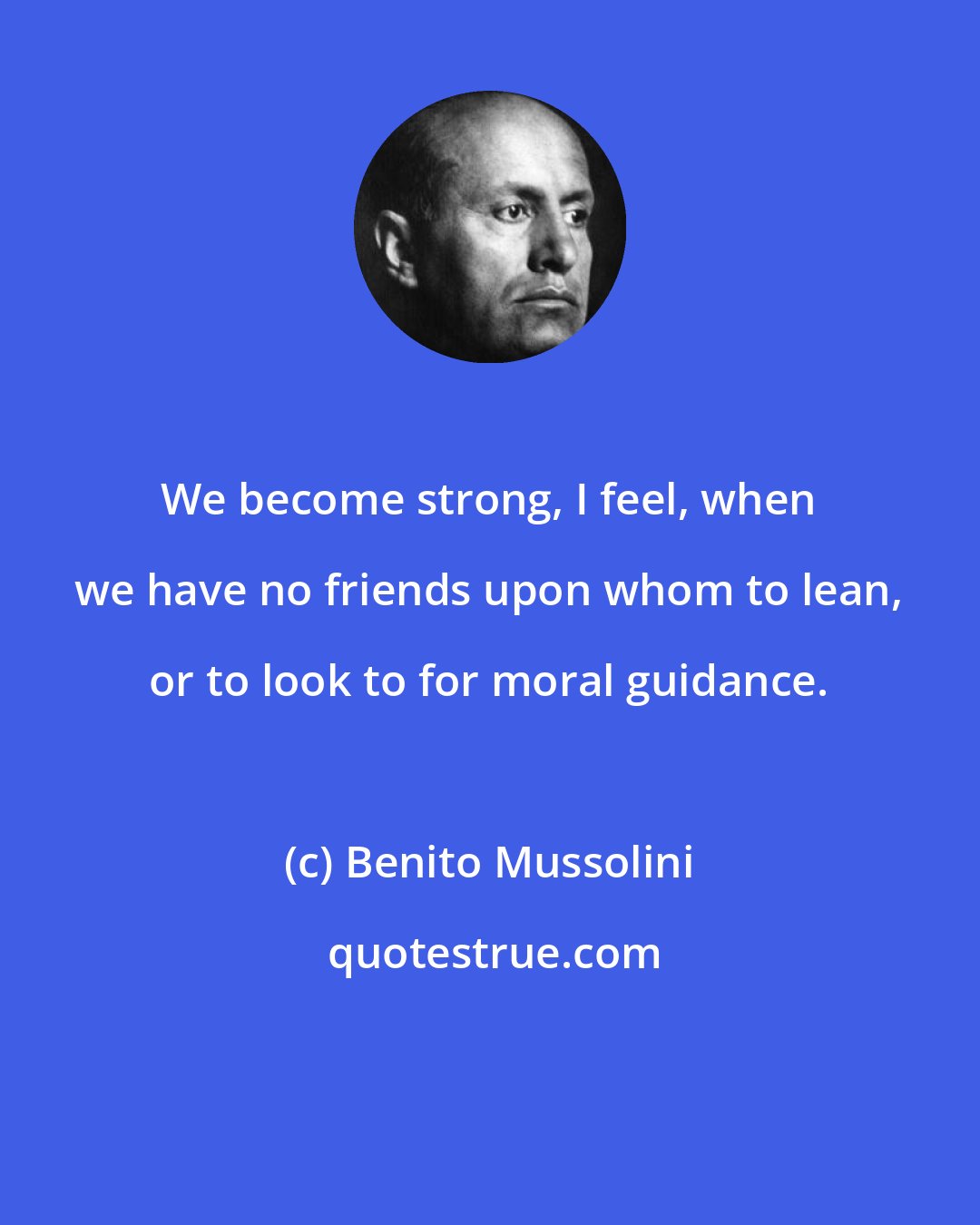 Benito Mussolini: We become strong, I feel, when we have no friends upon whom to lean, or to look to for moral guidance.