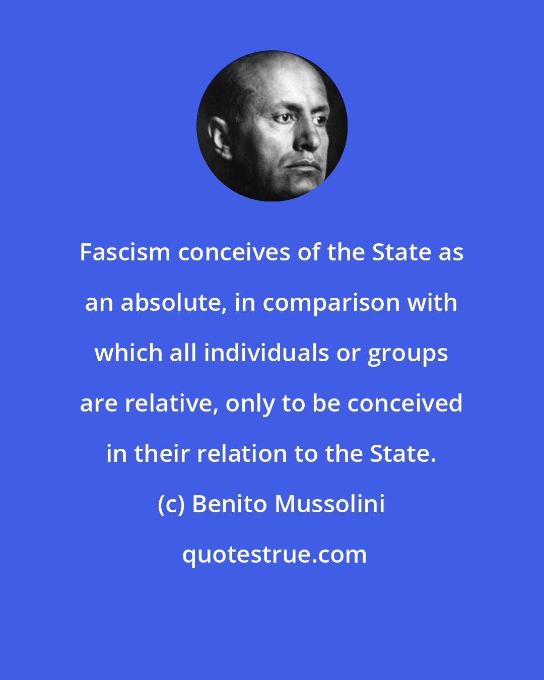 Benito Mussolini: Fascism conceives of the State as an absolute, in comparison with which all individuals or groups are relative, only to be conceived in their relation to the State.