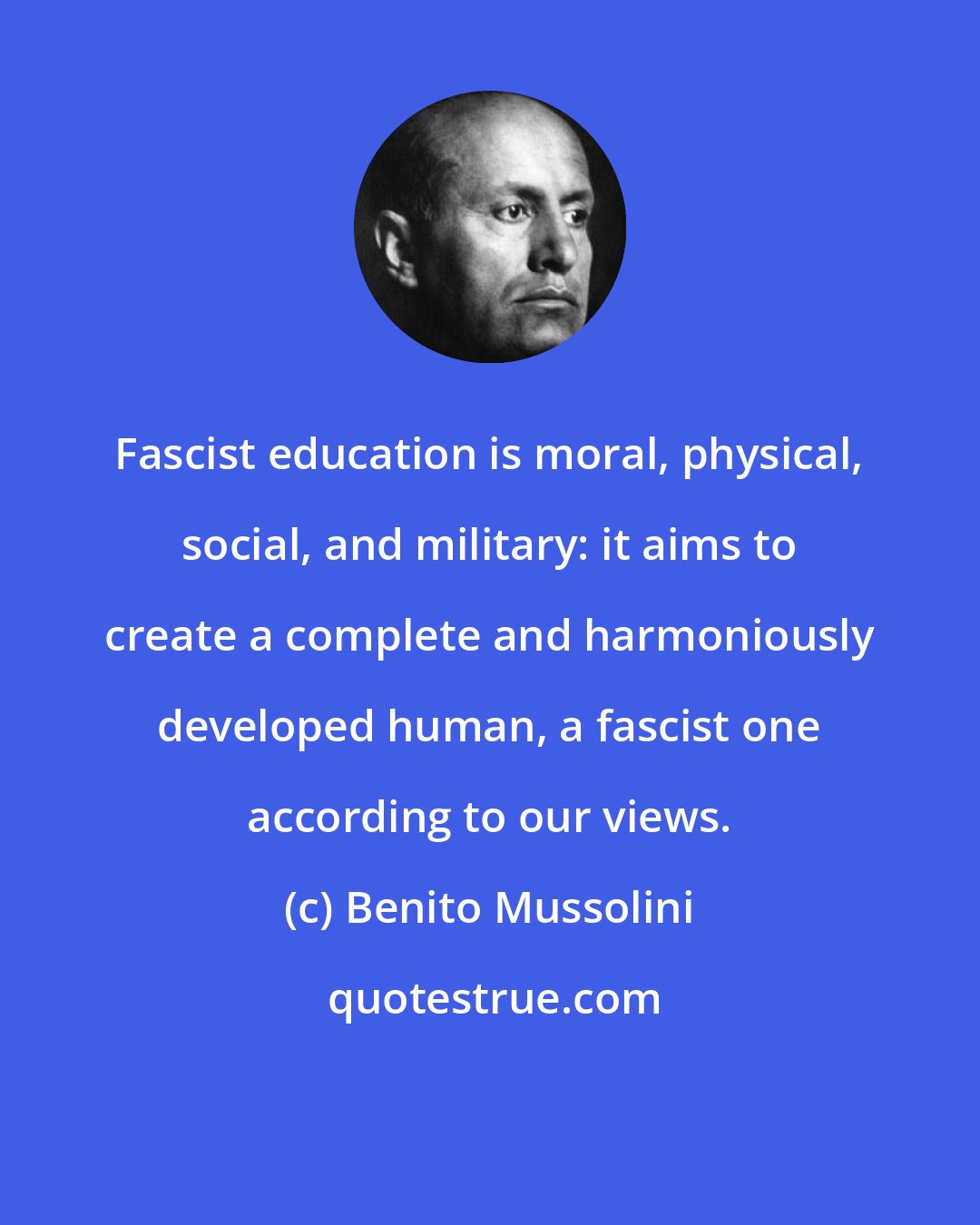 Benito Mussolini: Fascist education is moral, physical, social, and military: it aims to create a complete and harmoniously developed human, a fascist one according to our views.
