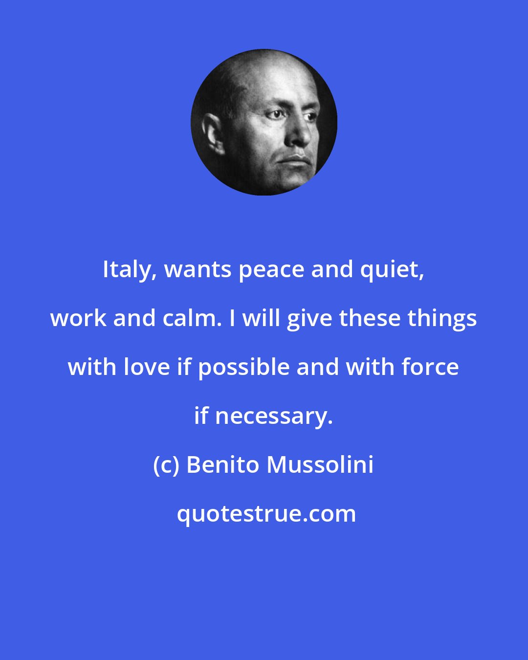 Benito Mussolini: Italy, wants peace and quiet, work and calm. I will give these things with love if possible and with force if necessary.