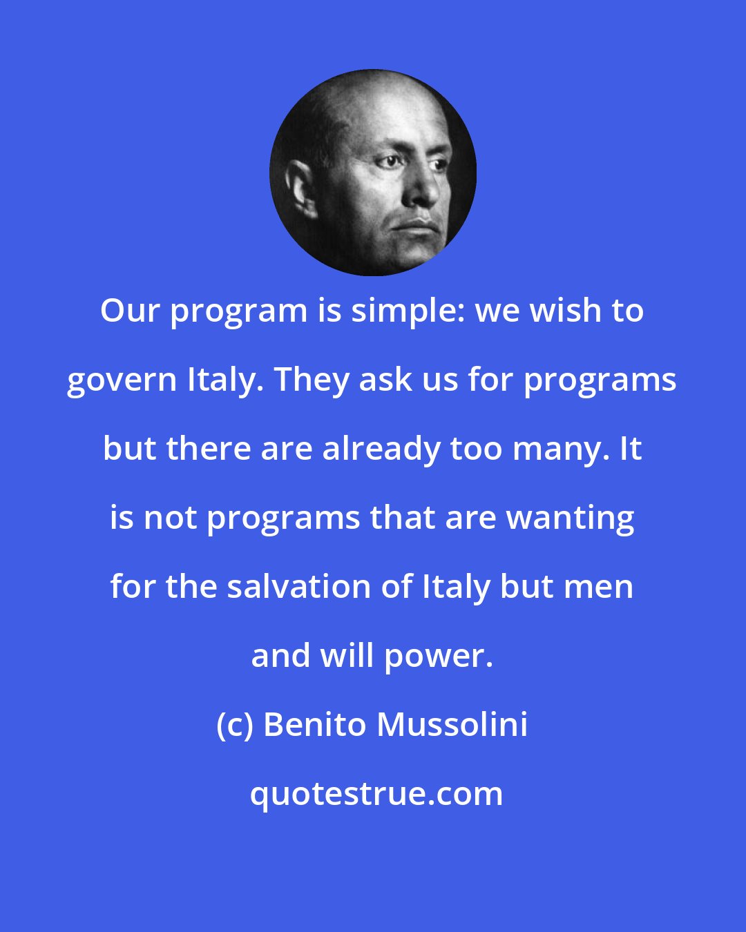 Benito Mussolini: Our program is simple: we wish to govern Italy. They ask us for programs but there are already too many. It is not programs that are wanting for the salvation of Italy but men and will power.
