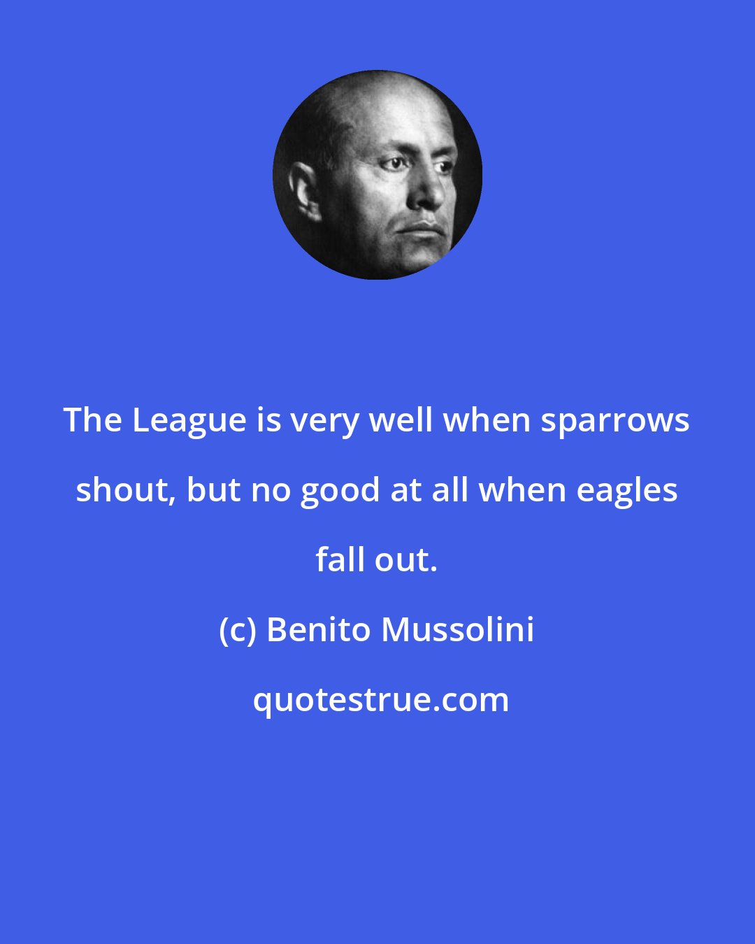Benito Mussolini: The League is very well when sparrows shout, but no good at all when eagles fall out.