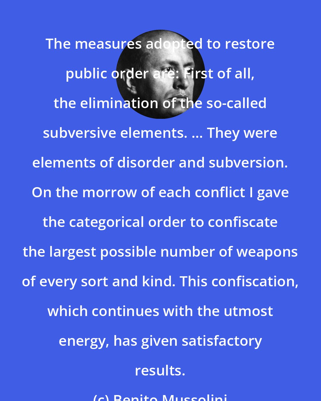 Benito Mussolini: The measures adopted to restore public order are: First of all, the elimination of the so-called subversive elements. ... They were elements of disorder and subversion. On the morrow of each conflict I gave the categorical order to confiscate the largest possible number of weapons of every sort and kind. This confiscation, which continues with the utmost energy, has given satisfactory results.