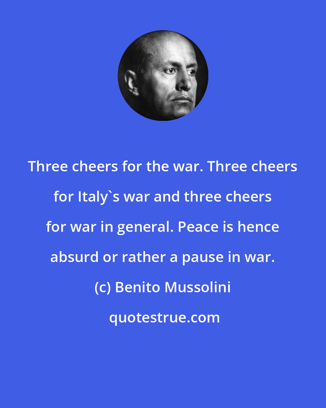 Benito Mussolini: Three cheers for the war. Three cheers for Italy's war and three cheers for war in general. Peace is hence absurd or rather a pause in war.