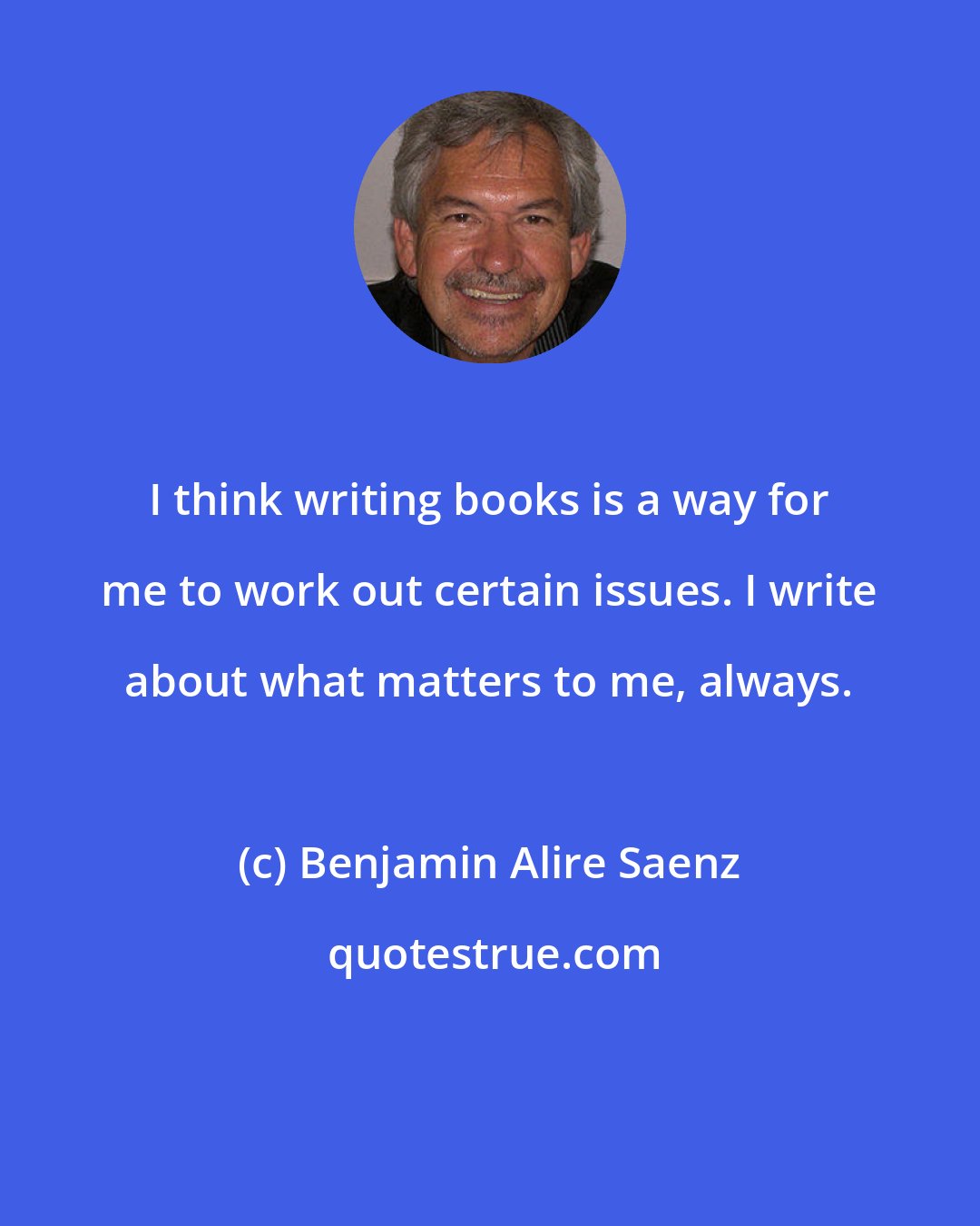 Benjamin Alire Saenz: I think writing books is a way for me to work out certain issues. I write about what matters to me, always.