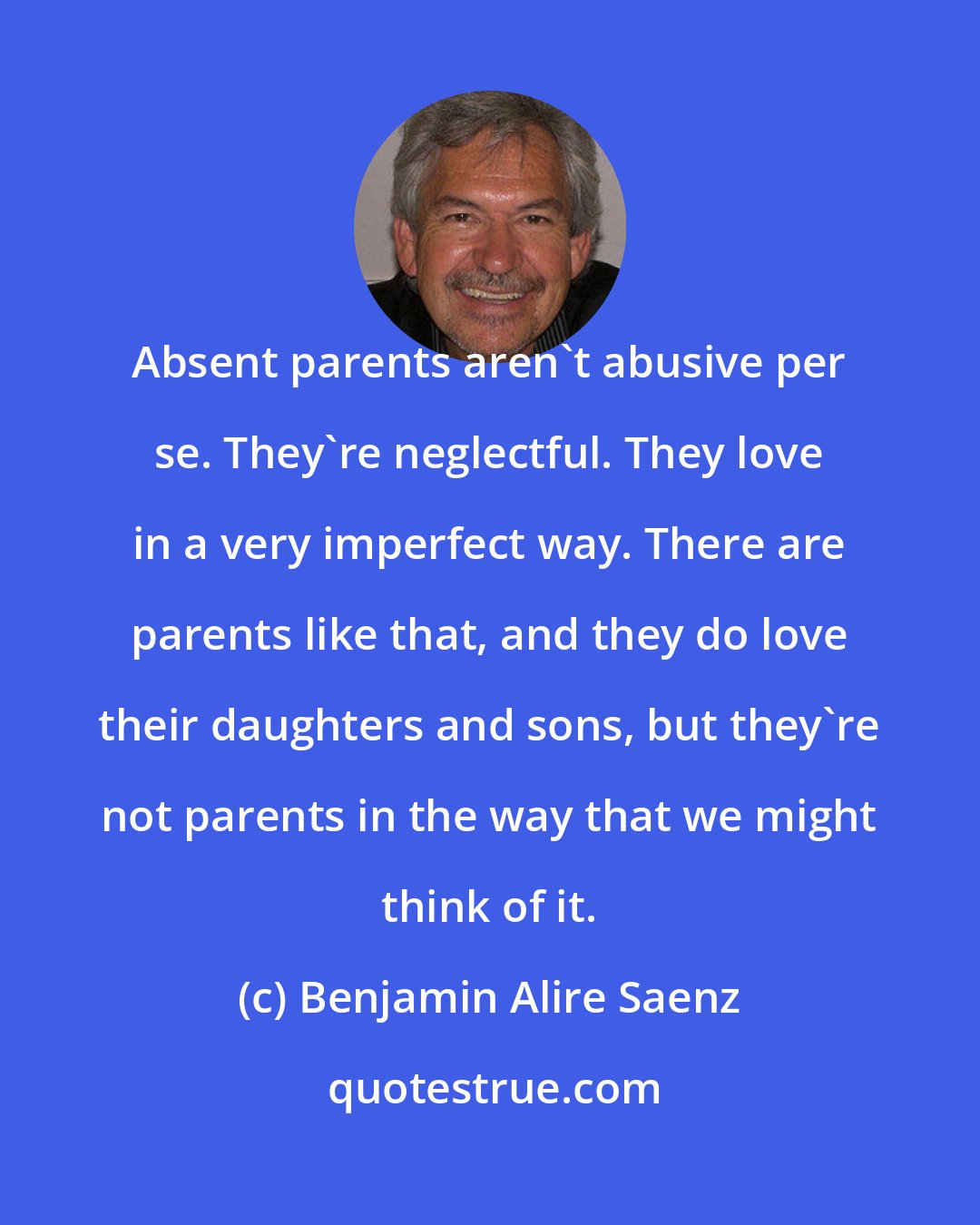 Benjamin Alire Saenz: Absent parents aren't abusive per se. They're neglectful. They love in a very imperfect way. There are parents like that, and they do love their daughters and sons, but they're not parents in the way that we might think of it.