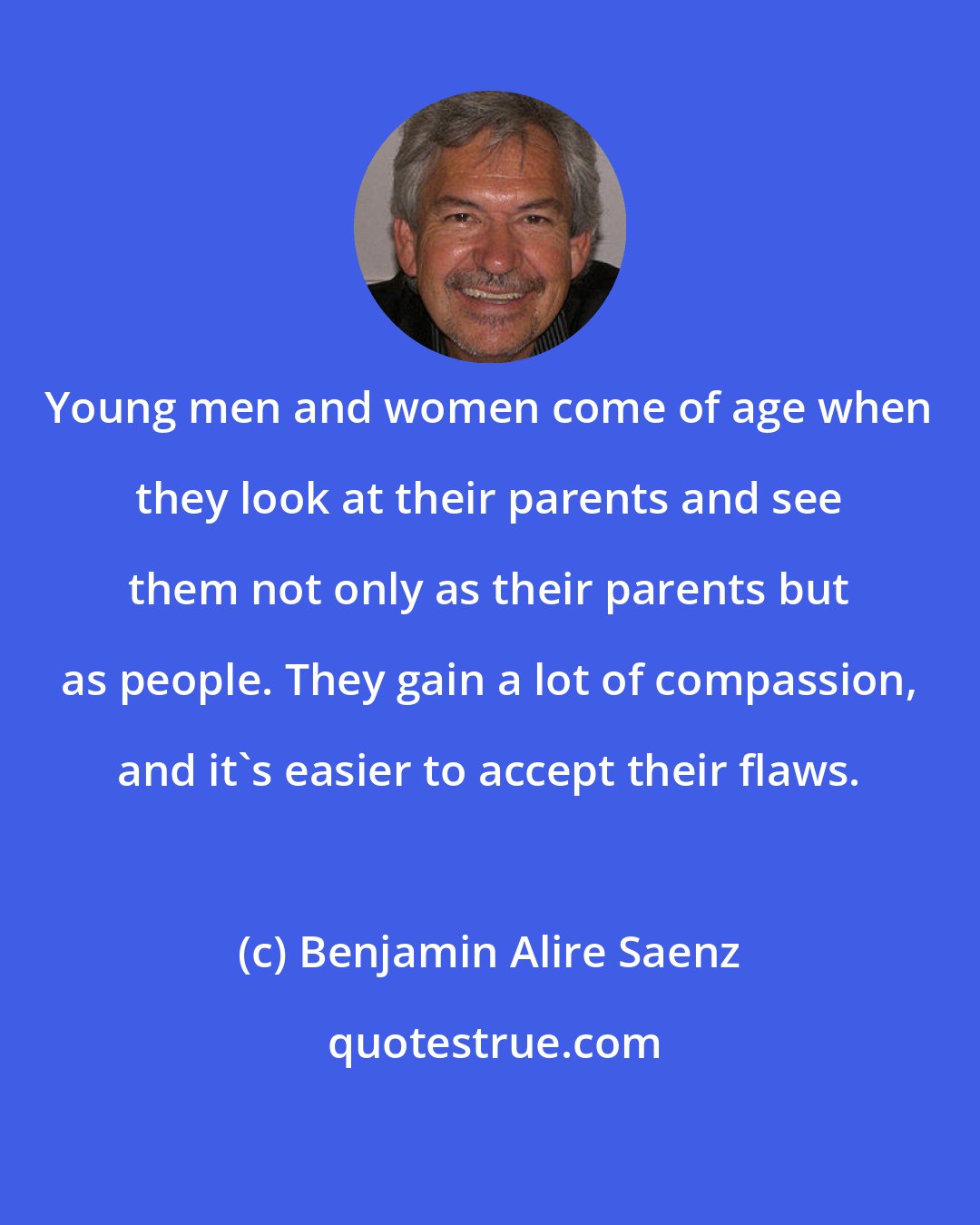 Benjamin Alire Saenz: Young men and women come of age when they look at their parents and see them not only as their parents but as people. They gain a lot of compassion, and it's easier to accept their flaws.