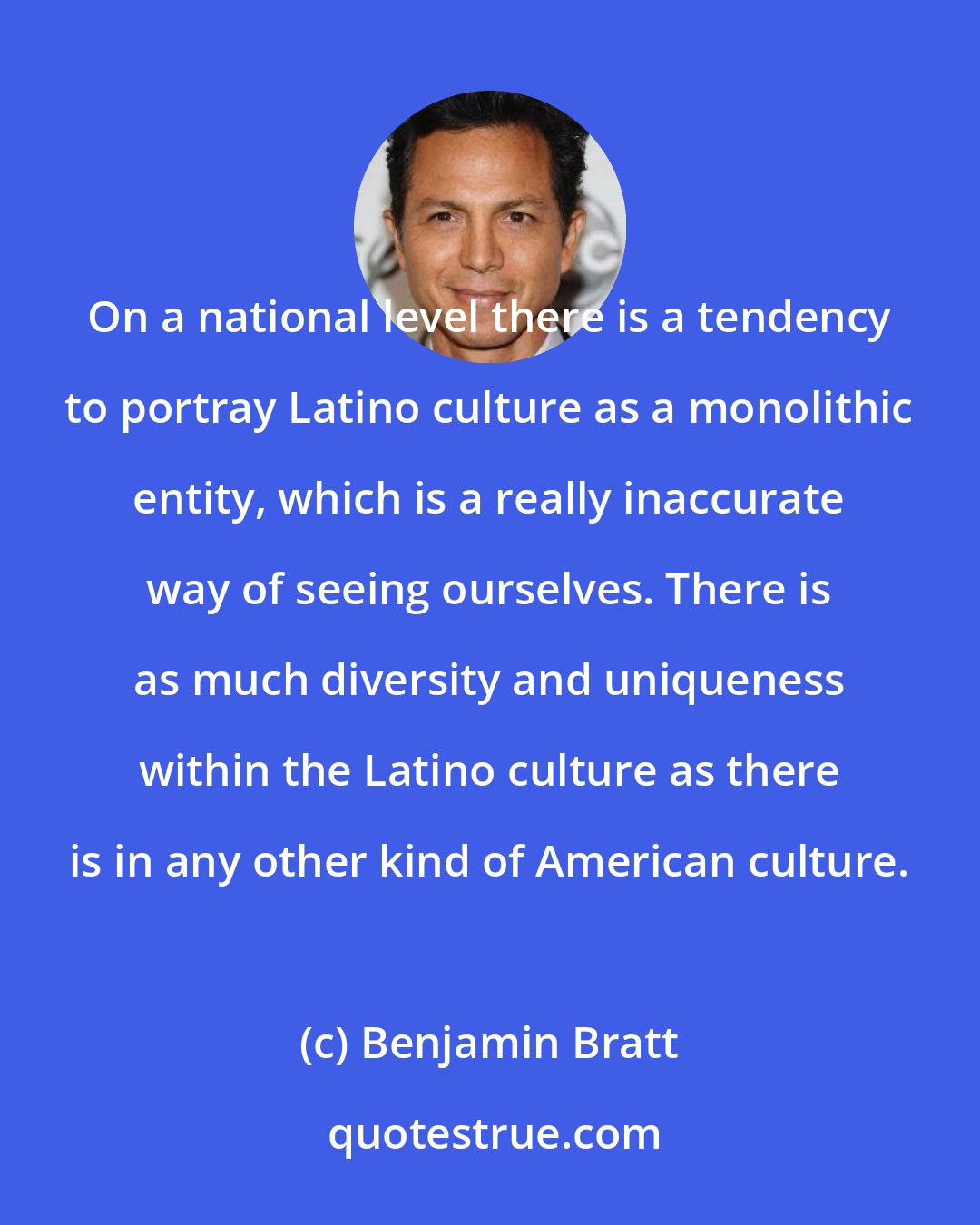 Benjamin Bratt: On a national level there is a tendency to portray Latino culture as a monolithic entity, which is a really inaccurate way of seeing ourselves. There is as much diversity and uniqueness within the Latino culture as there is in any other kind of American culture.