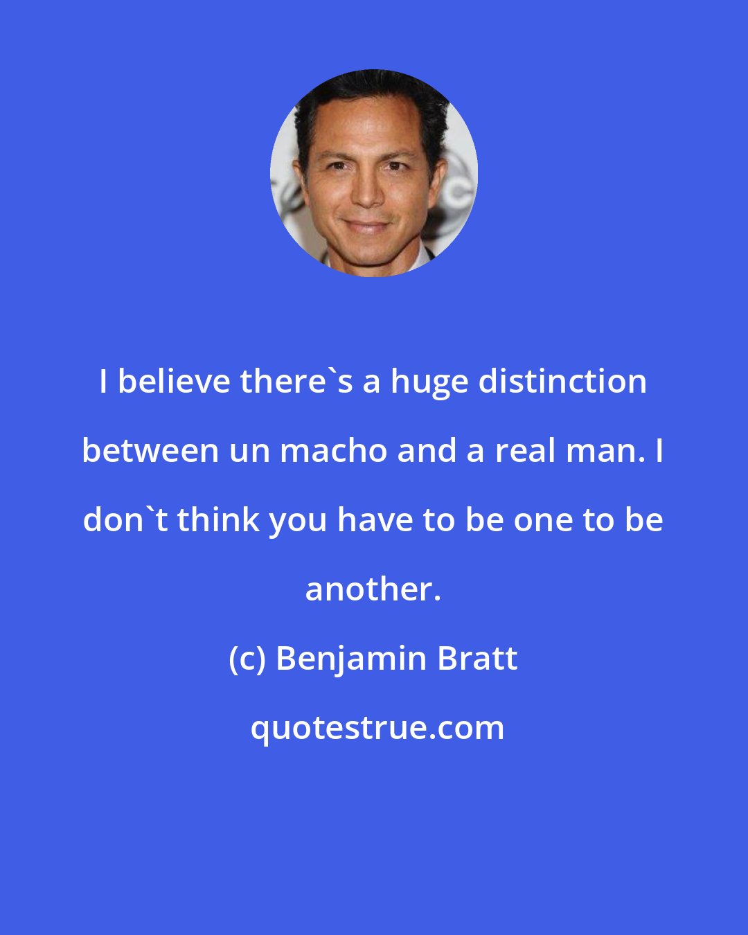 Benjamin Bratt: I believe there's a huge distinction between un macho and a real man. I don't think you have to be one to be another.