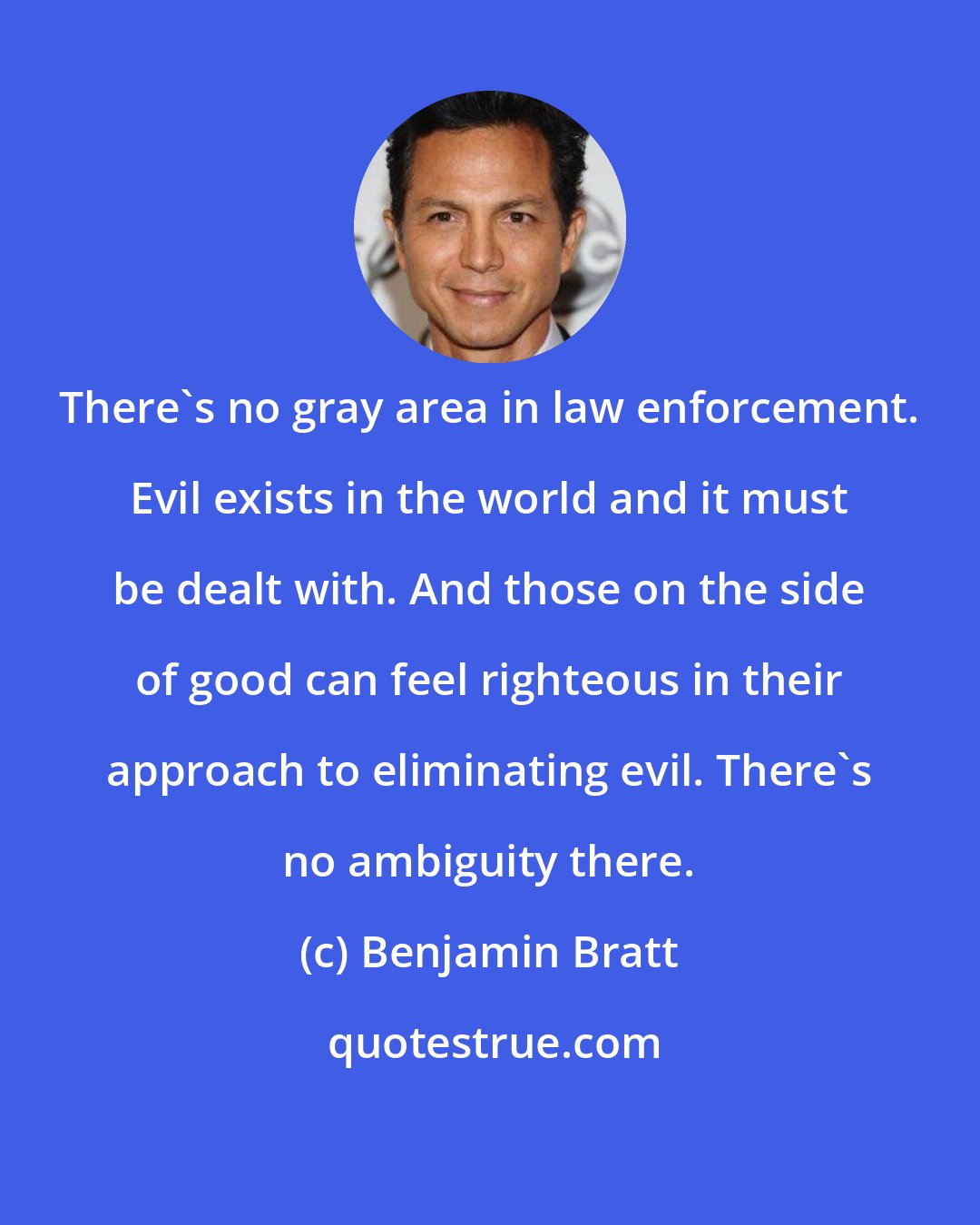 Benjamin Bratt: There's no gray area in law enforcement. Evil exists in the world and it must be dealt with. And those on the side of good can feel righteous in their approach to eliminating evil. There's no ambiguity there.