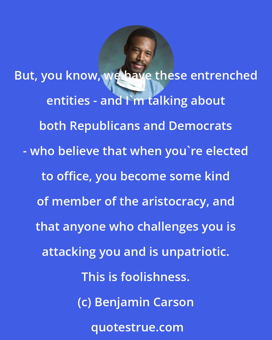 Benjamin Carson: But, you know, we have these entrenched entities - and I'm talking about both Republicans and Democrats - who believe that when you're elected to office, you become some kind of member of the aristocracy, and that anyone who challenges you is attacking you and is unpatriotic. This is foolishness.