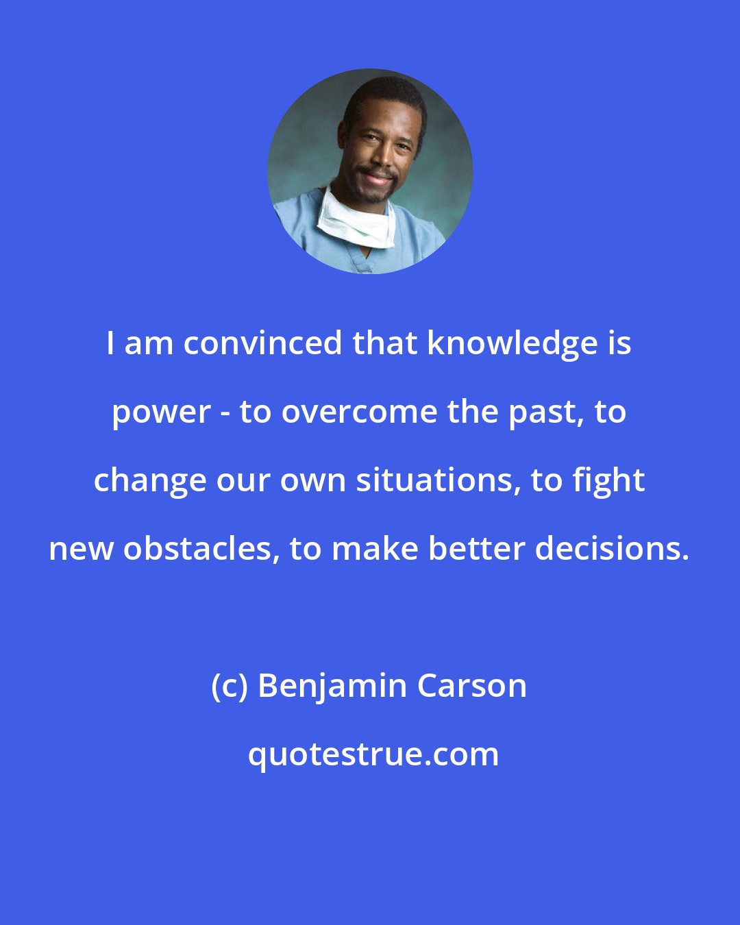 Benjamin Carson: I am convinced that knowledge is power - to overcome the past, to change our own situations, to fight new obstacles, to make better decisions.