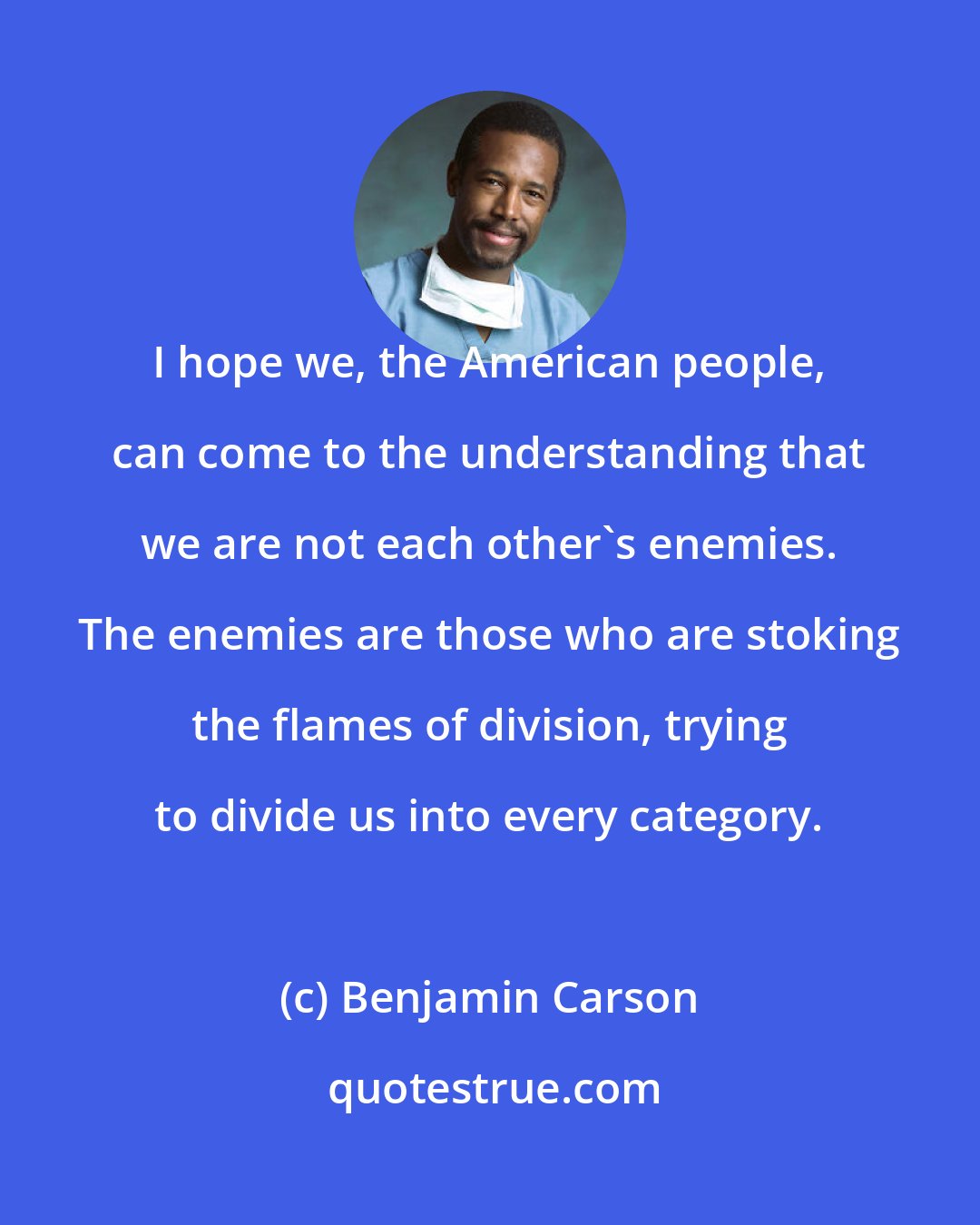 Benjamin Carson: I hope we, the American people, can come to the understanding that we are not each other's enemies. The enemies are those who are stoking the flames of division, trying to divide us into every category.