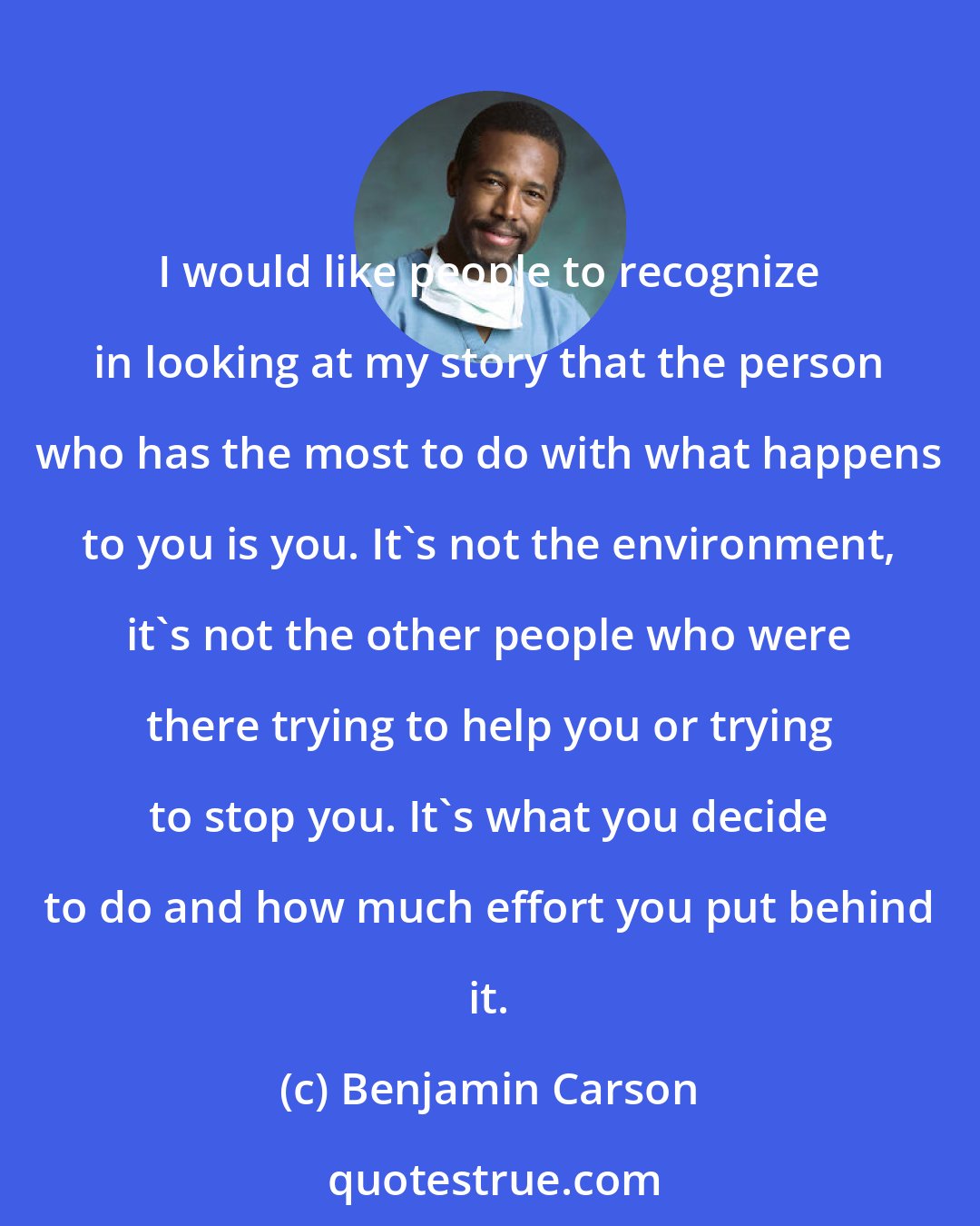 Benjamin Carson: I would like people to recognize in looking at my story that the person who has the most to do with what happens to you is you. It's not the environment, it's not the other people who were there trying to help you or trying to stop you. It's what you decide to do and how much effort you put behind it.