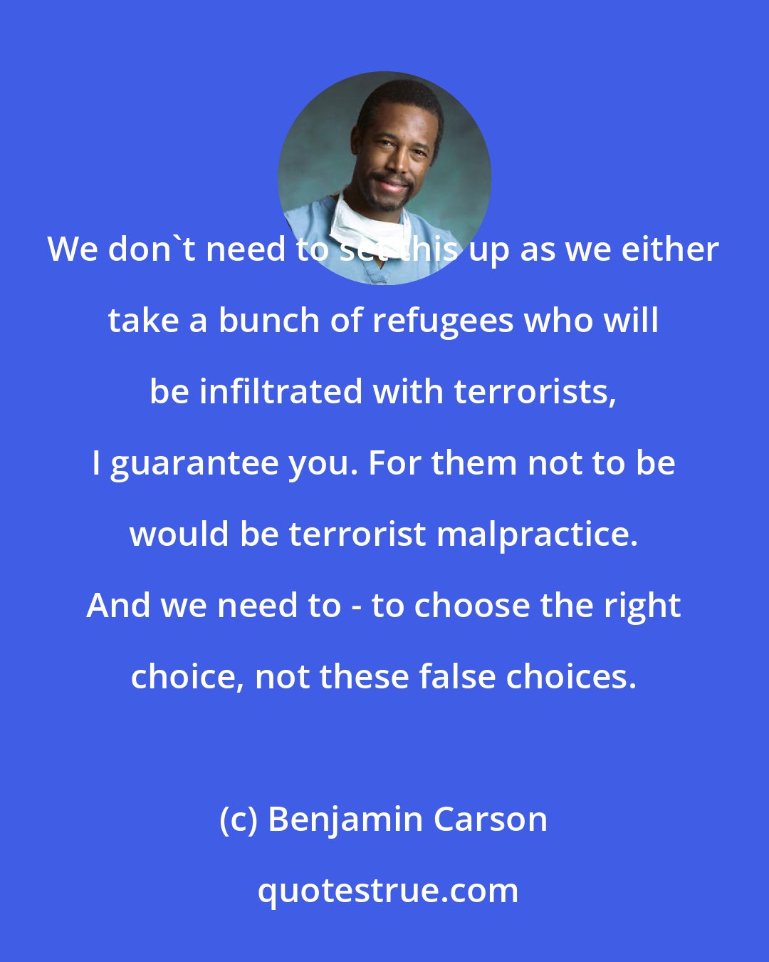 Benjamin Carson: We don't need to set this up as we either take a bunch of refugees who will be infiltrated with terrorists, I guarantee you. For them not to be would be terrorist malpractice. And we need to - to choose the right choice, not these false choices.