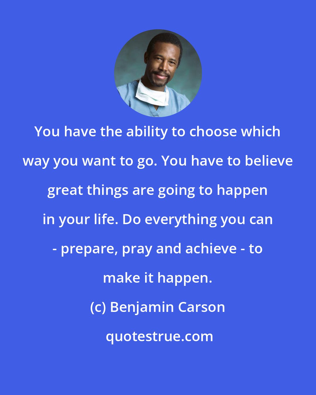 Benjamin Carson: You have the ability to choose which way you want to go. You have to believe great things are going to happen in your life. Do everything you can - prepare, pray and achieve - to make it happen.