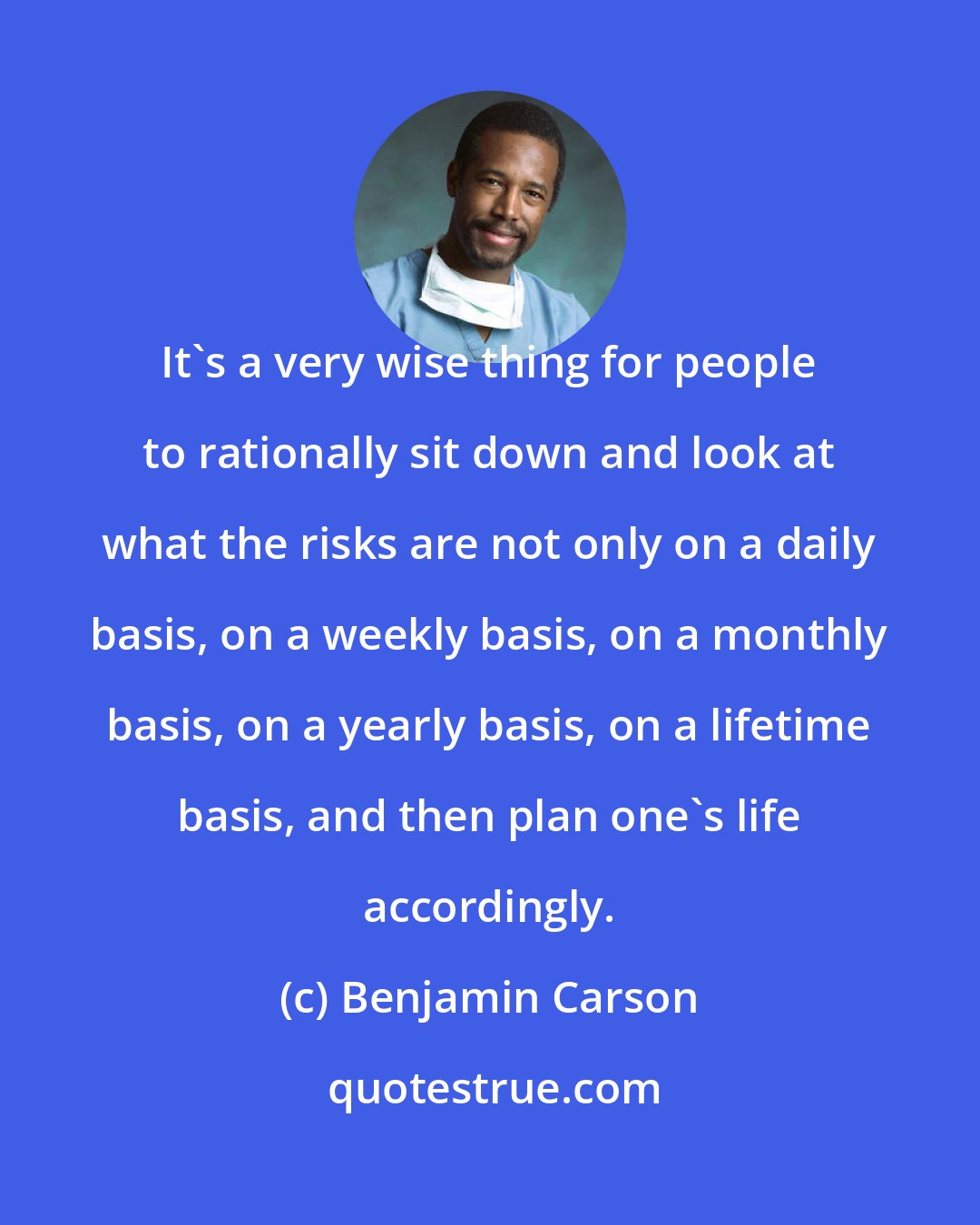 Benjamin Carson: It's a very wise thing for people to rationally sit down and look at what the risks are not only on a daily basis, on a weekly basis, on a monthly basis, on a yearly basis, on a lifetime basis, and then plan one's life accordingly.