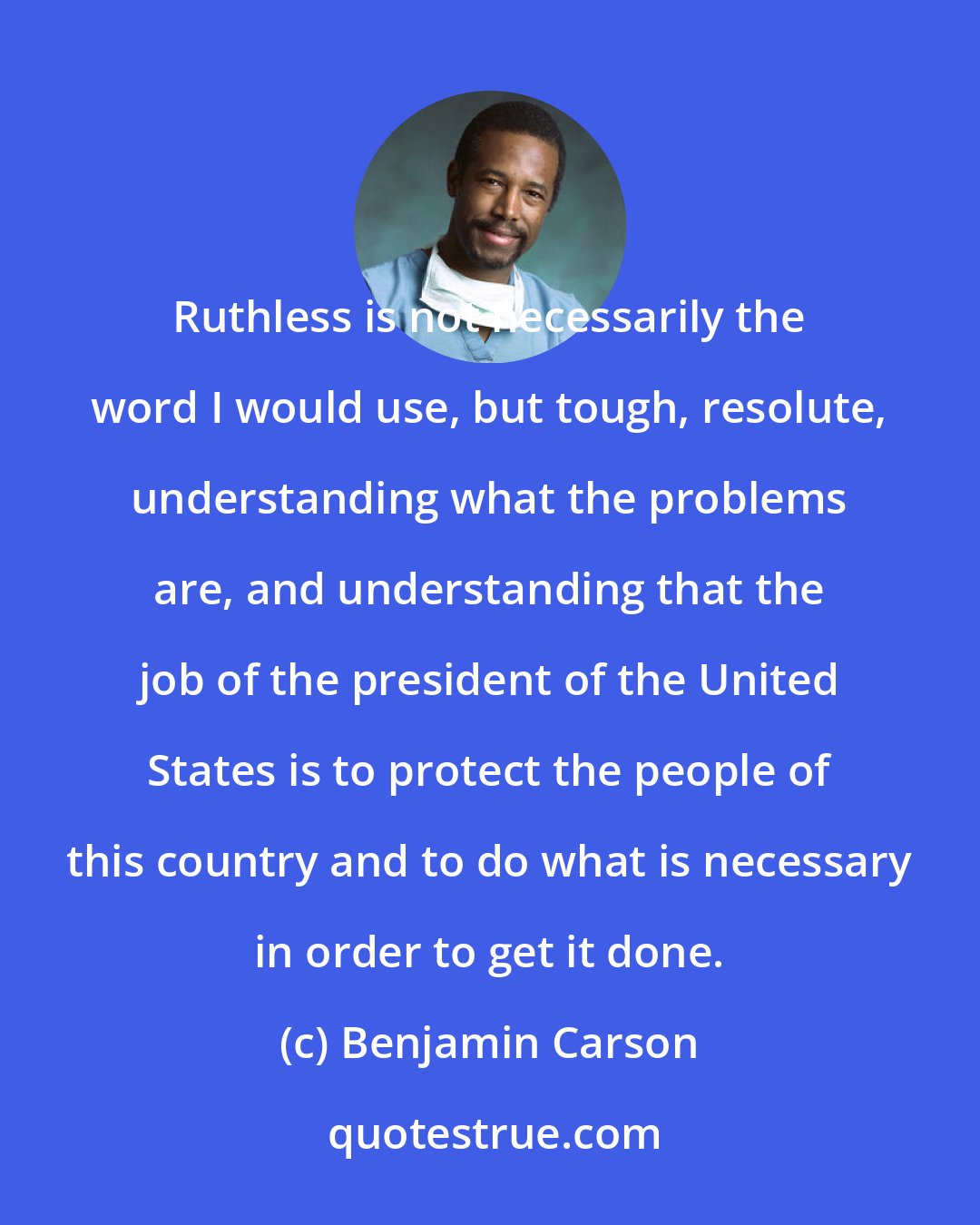 Benjamin Carson: Ruthless is not necessarily the word I would use, but tough, resolute, understanding what the problems are, and understanding that the job of the president of the United States is to protect the people of this country and to do what is necessary in order to get it done.