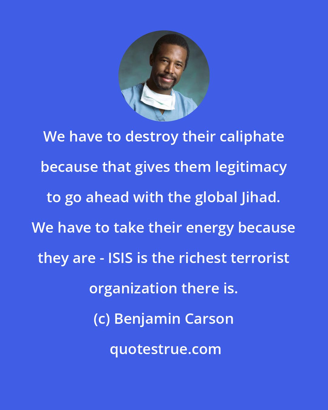 Benjamin Carson: We have to destroy their caliphate because that gives them legitimacy to go ahead with the global Jihad. We have to take their energy because they are - ISIS is the richest terrorist organization there is.