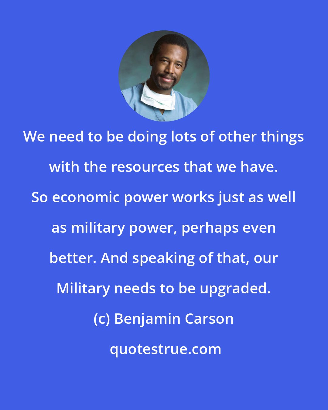 Benjamin Carson: We need to be doing lots of other things with the resources that we have. So economic power works just as well as military power, perhaps even better. And speaking of that, our Military needs to be upgraded.