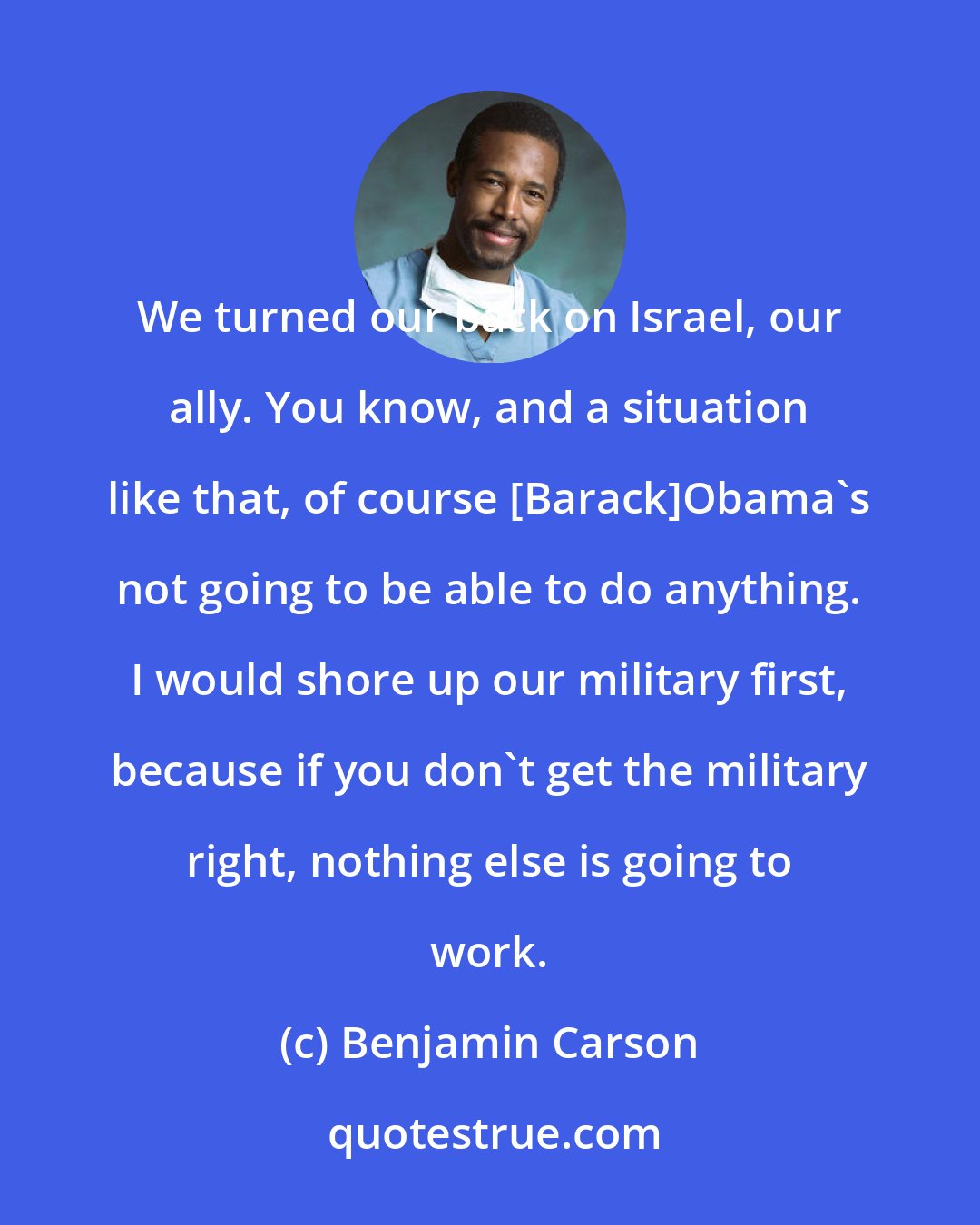 Benjamin Carson: We turned our back on Israel, our ally. You know, and a situation like that, of course [Barack]Obama's not going to be able to do anything. I would shore up our military first, because if you don't get the military right, nothing else is going to work.