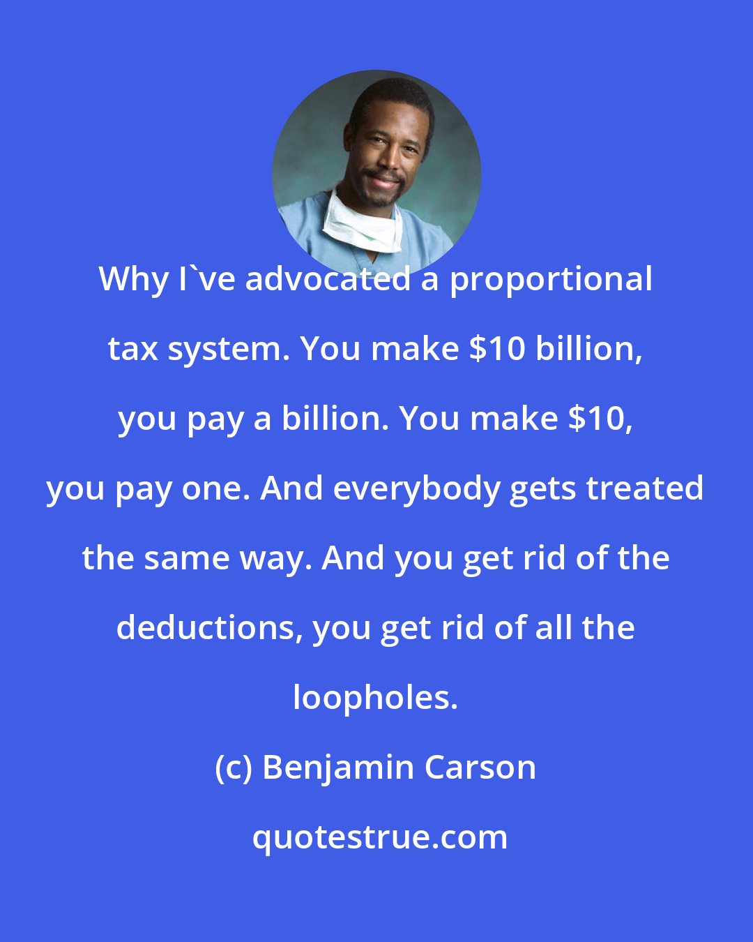 Benjamin Carson: Why I've advocated a proportional tax system. You make $10 billion, you pay a billion. You make $10, you pay one. And everybody gets treated the same way. And you get rid of the deductions, you get rid of all the loopholes.
