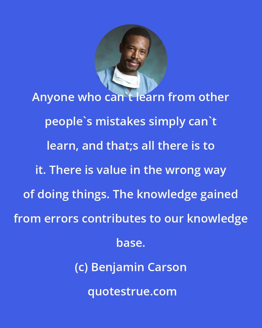 Benjamin Carson: Anyone who can't learn from other people's mistakes simply can't learn, and that;s all there is to it. There is value in the wrong way of doing things. The knowledge gained from errors contributes to our knowledge base.