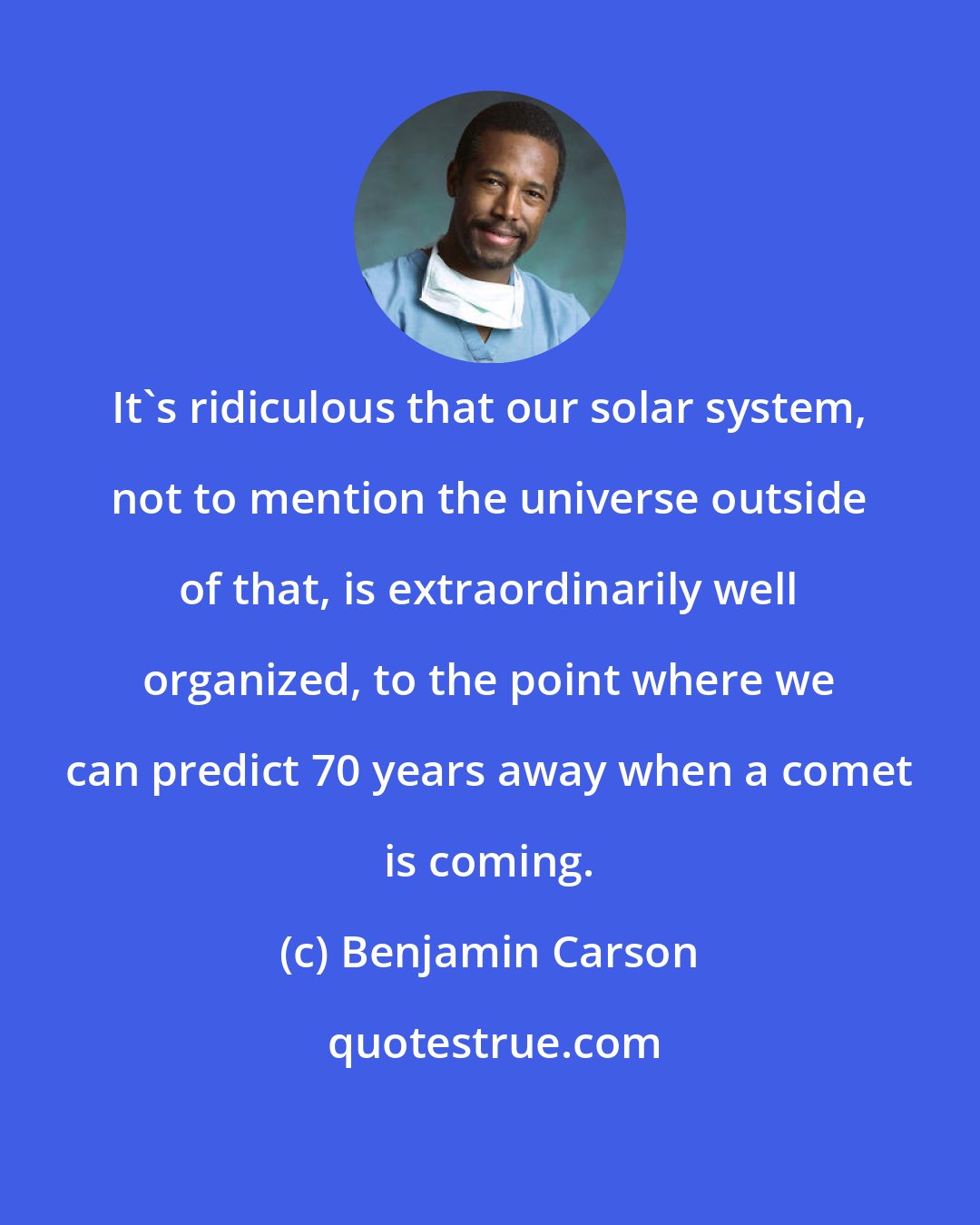 Benjamin Carson: It's ridiculous that our solar system, not to mention the universe outside of that, is extraordinarily well organized, to the point where we can predict 70 years away when a comet is coming.