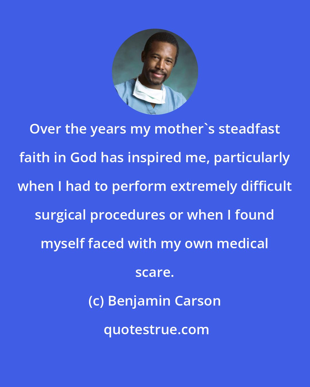 Benjamin Carson: Over the years my mother's steadfast faith in God has inspired me, particularly when I had to perform extremely difficult surgical procedures or when I found myself faced with my own medical scare.