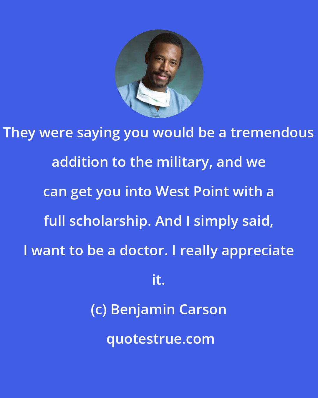 Benjamin Carson: They were saying you would be a tremendous addition to the military, and we can get you into West Point with a full scholarship. And I simply said, I want to be a doctor. I really appreciate it.