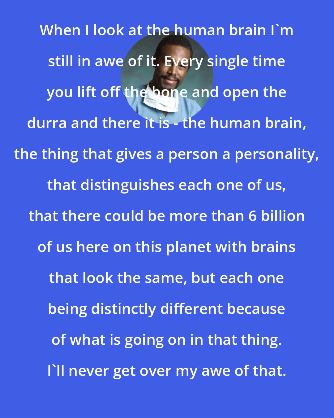 Benjamin Carson: When I look at the human brain I'm still in awe of it. Every single time you lift off the bone and open the durra and there it is - the human brain, the thing that gives a person a personality, that distinguishes each one of us, that there could be more than 6 billion of us here on this planet with brains that look the same, but each one being distinctly different because of what is going on in that thing. I'll never get over my awe of that.