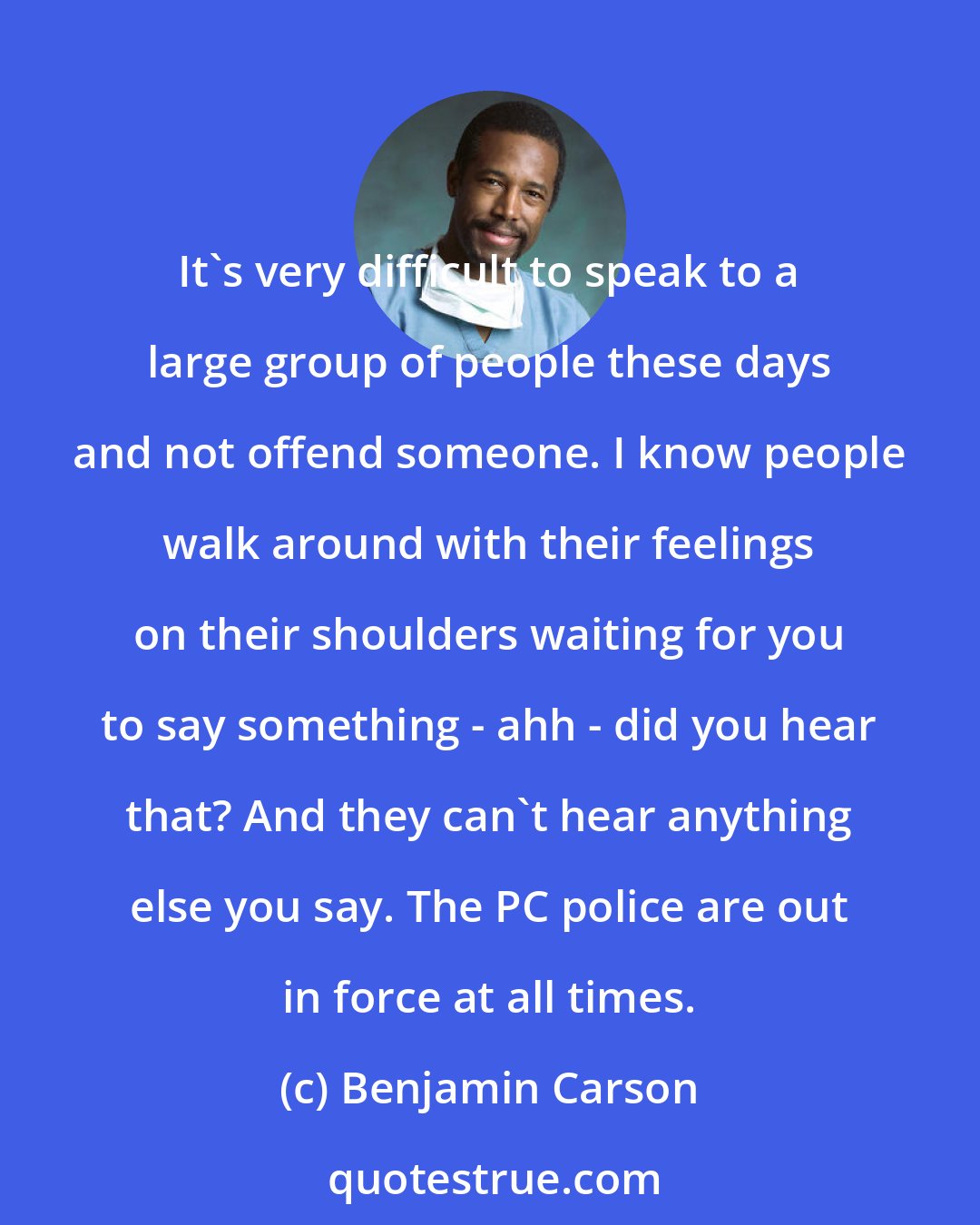 Benjamin Carson: It's very difficult to speak to a large group of people these days and not offend someone. I know people walk around with their feelings on their shoulders waiting for you to say something - ahh - did you hear that? And they can't hear anything else you say. The PC police are out in force at all times.