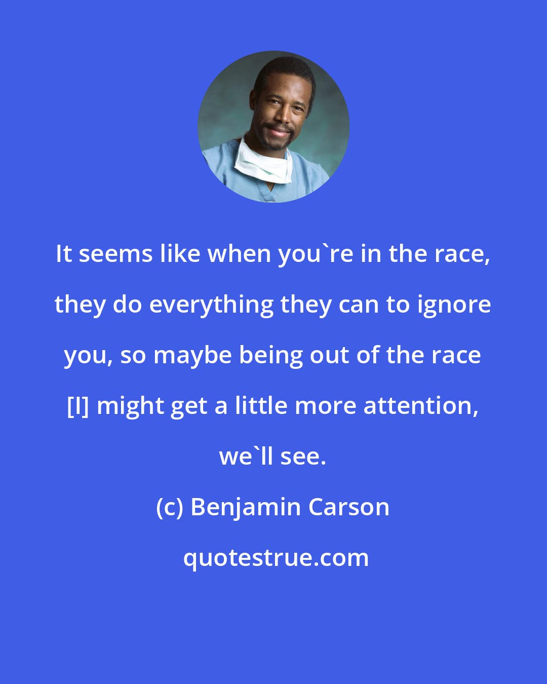 Benjamin Carson: It seems like when you're in the race, they do everything they can to ignore you, so maybe being out of the race [I] might get a little more attention, we'll see.