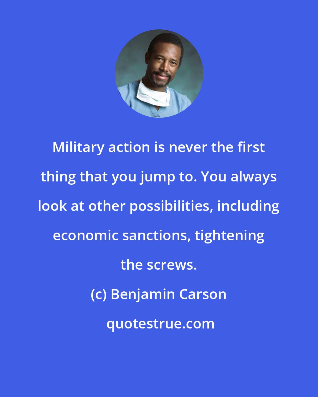 Benjamin Carson: Military action is never the first thing that you jump to. You always look at other possibilities, including economic sanctions, tightening the screws.