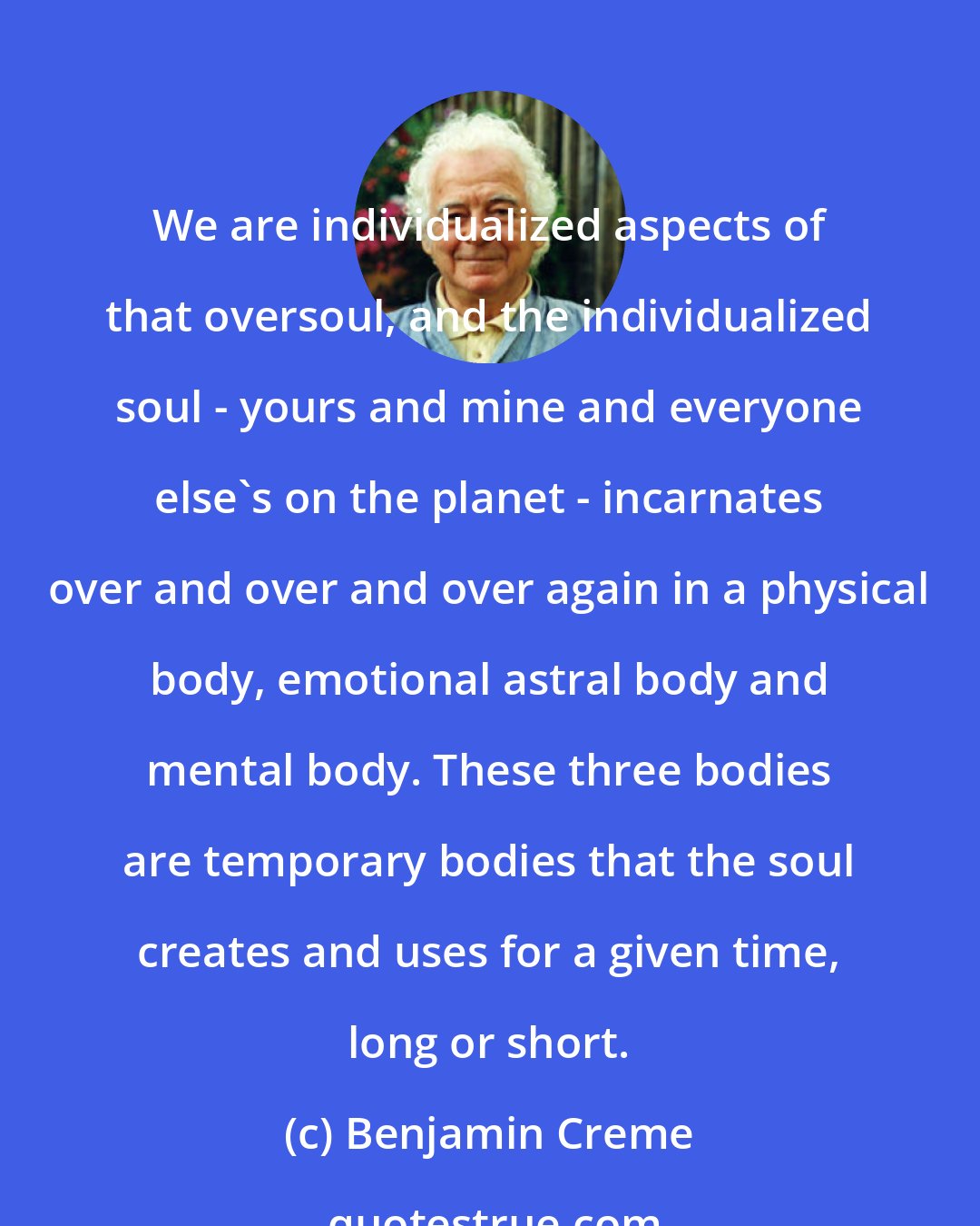 Benjamin Creme: We are individualized aspects of that oversoul, and the individualized soul - yours and mine and everyone else's on the planet - incarnates over and over and over again in a physical body, emotional astral body and mental body. These three bodies are temporary bodies that the soul creates and uses for a given time, long or short.