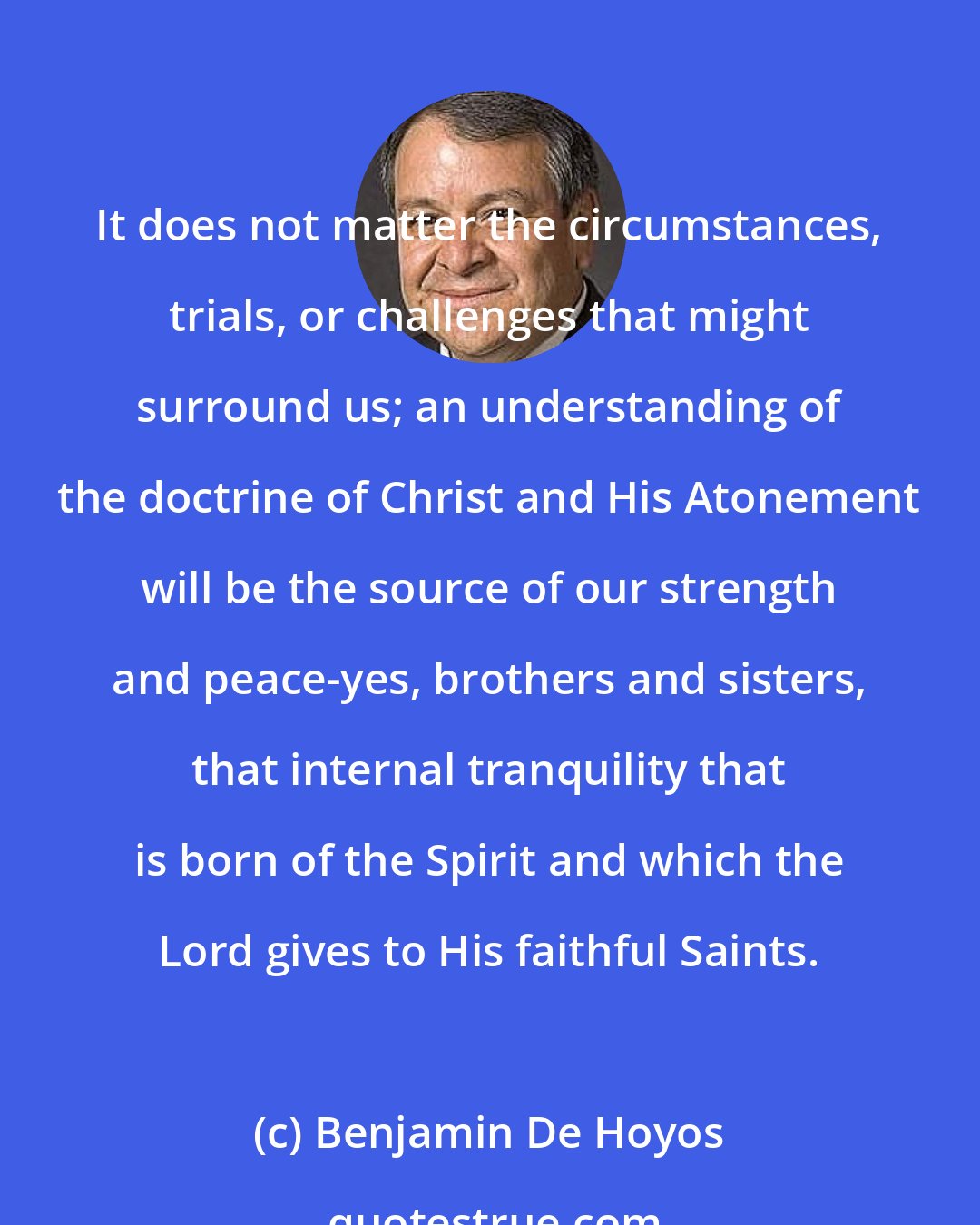 Benjamin De Hoyos: It does not matter the circumstances, trials, or challenges that might surround us; an understanding of the doctrine of Christ and His Atonement will be the source of our strength and peace-yes, brothers and sisters, that internal tranquility that is born of the Spirit and which the Lord gives to His faithful Saints.