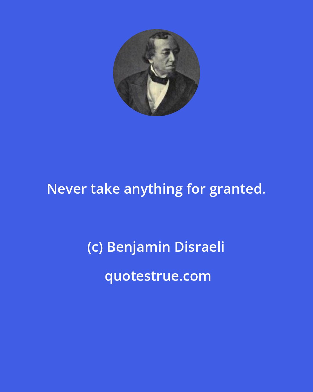Benjamin Disraeli: Never take anything for granted.
