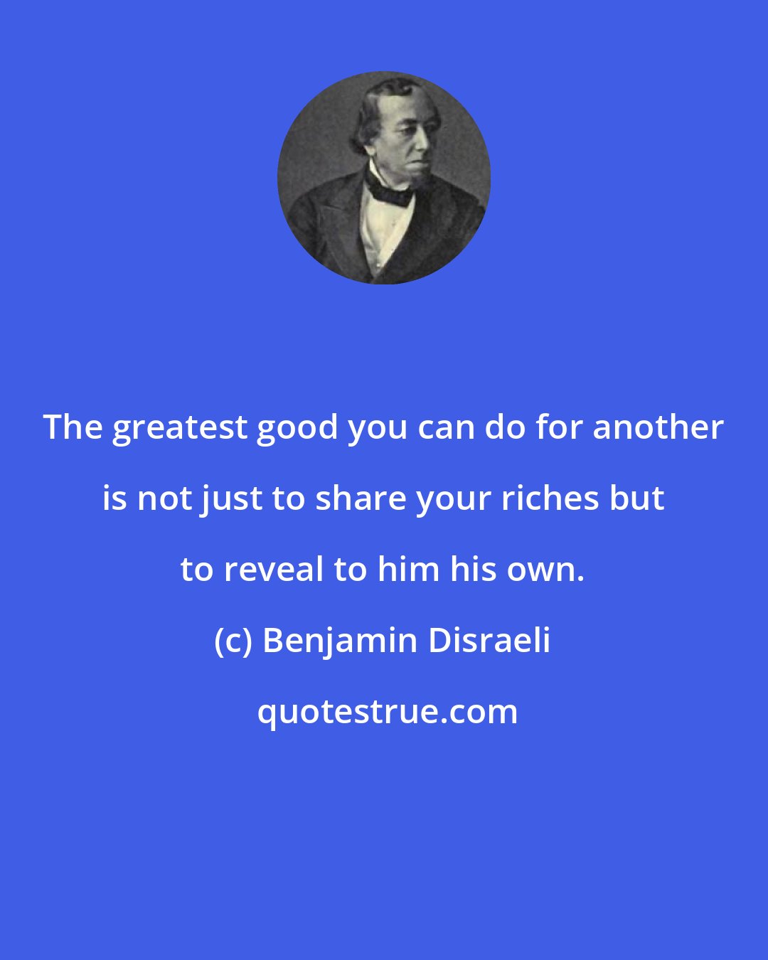 Benjamin Disraeli: The greatest good you can do for another is not just to share your riches but to reveal to him his own.