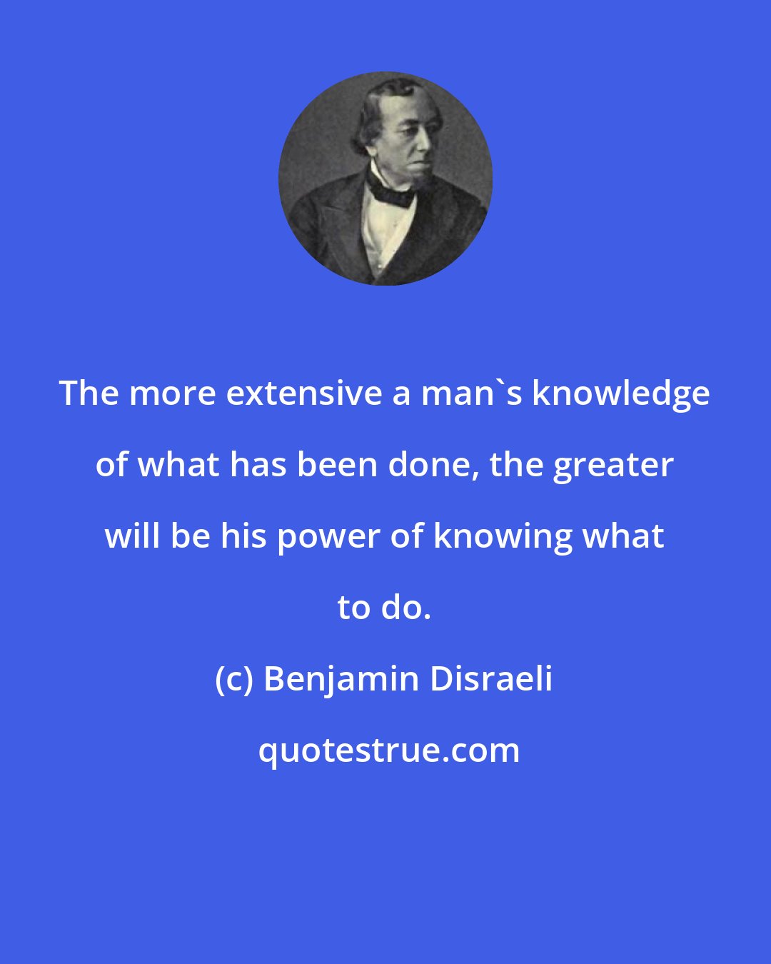 Benjamin Disraeli: The more extensive a man's knowledge of what has been done, the greater will be his power of knowing what to do.