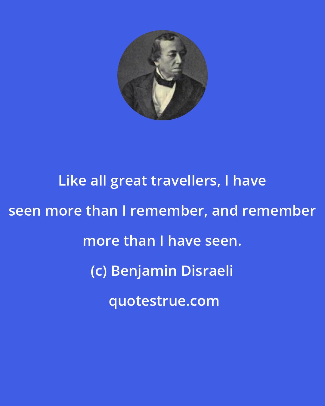Benjamin Disraeli: Like all great travellers, I have seen more than I remember, and remember more than I have seen.