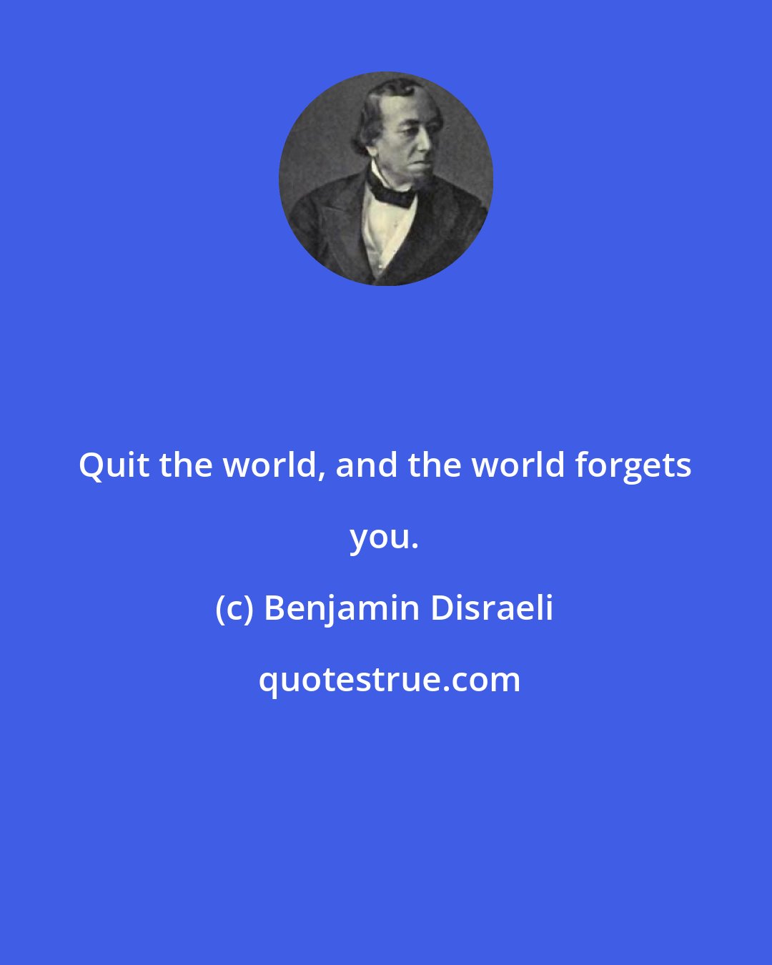 Benjamin Disraeli: Quit the world, and the world forgets you.