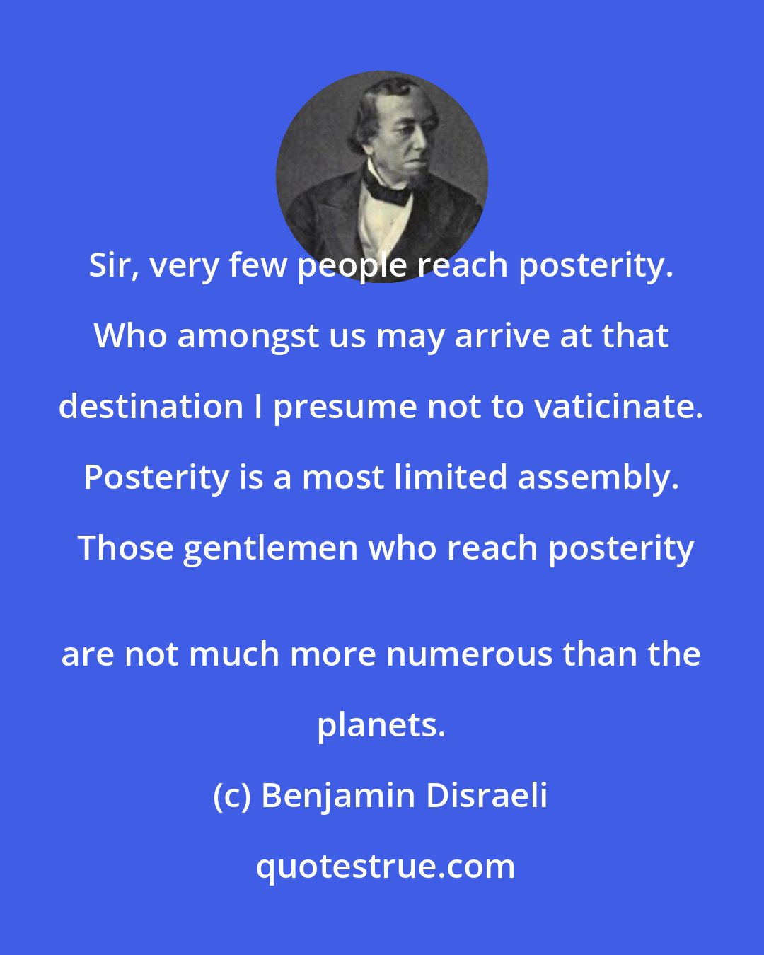 Benjamin Disraeli: Sir, very few people reach posterity. Who amongst us may arrive at that destination I presume not to vaticinate. Posterity is a most limited assembly. Those gentlemen who reach posterity
 are not much more numerous than the planets.