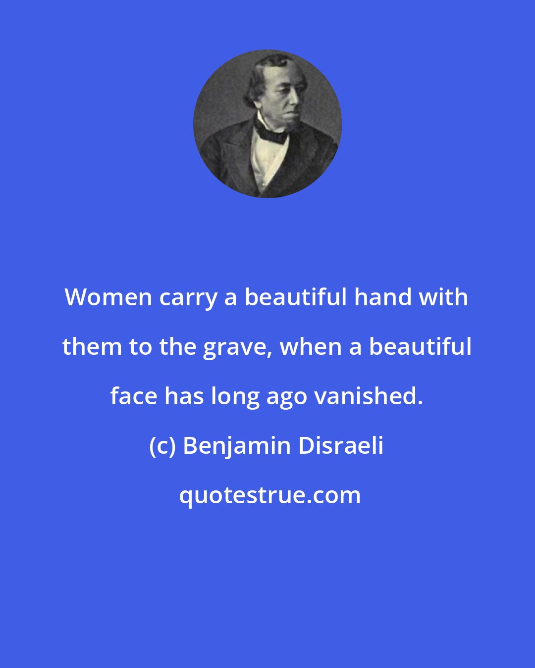 Benjamin Disraeli: Women carry a beautiful hand with them to the grave, when a beautiful face has long ago vanished.