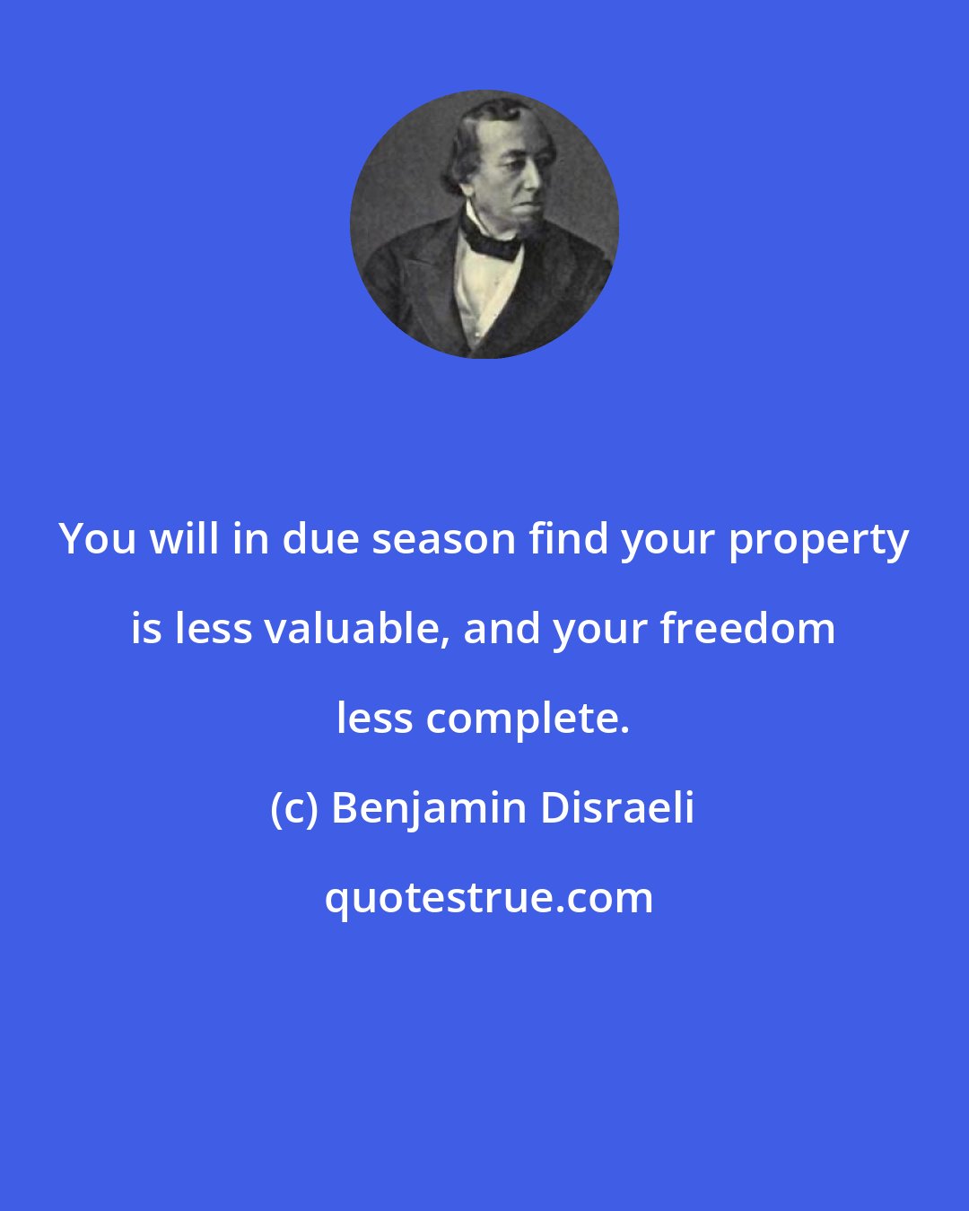 Benjamin Disraeli: You will in due season find your property is less valuable, and your freedom less complete.