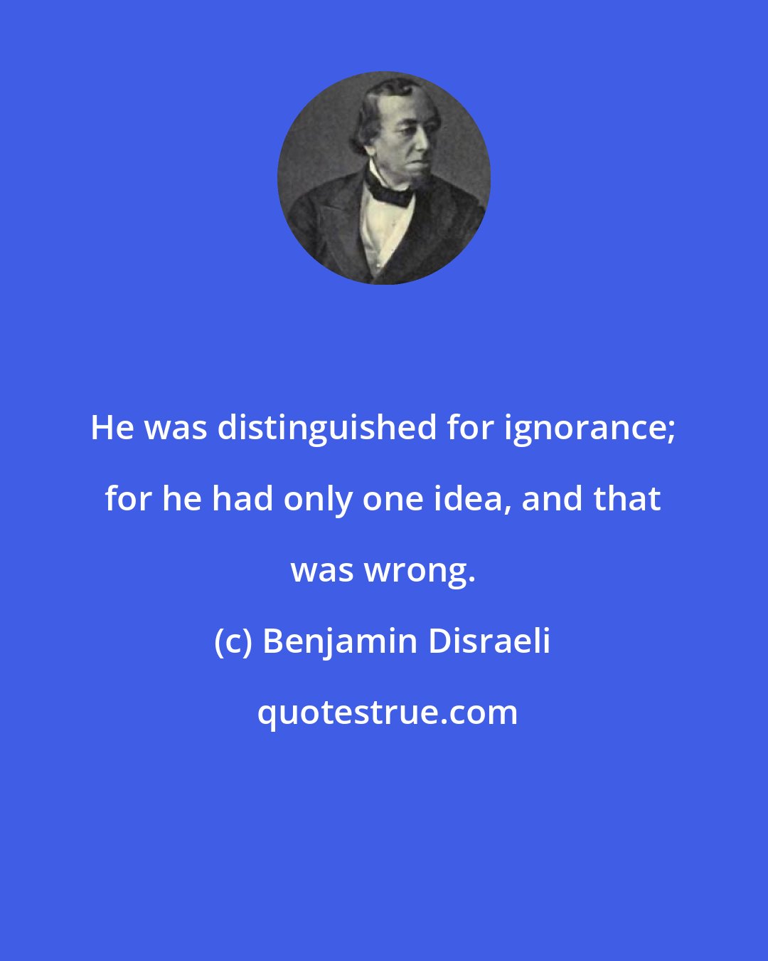 Benjamin Disraeli: He was distinguished for ignorance; for he had only one idea, and that was wrong.