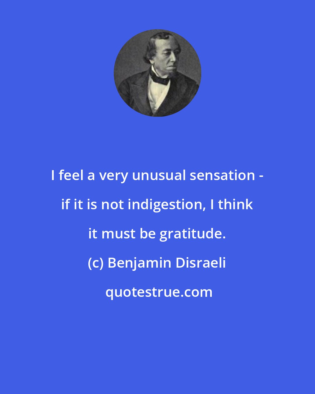 Benjamin Disraeli: I feel a very unusual sensation - if it is not indigestion, I think it must be gratitude.
