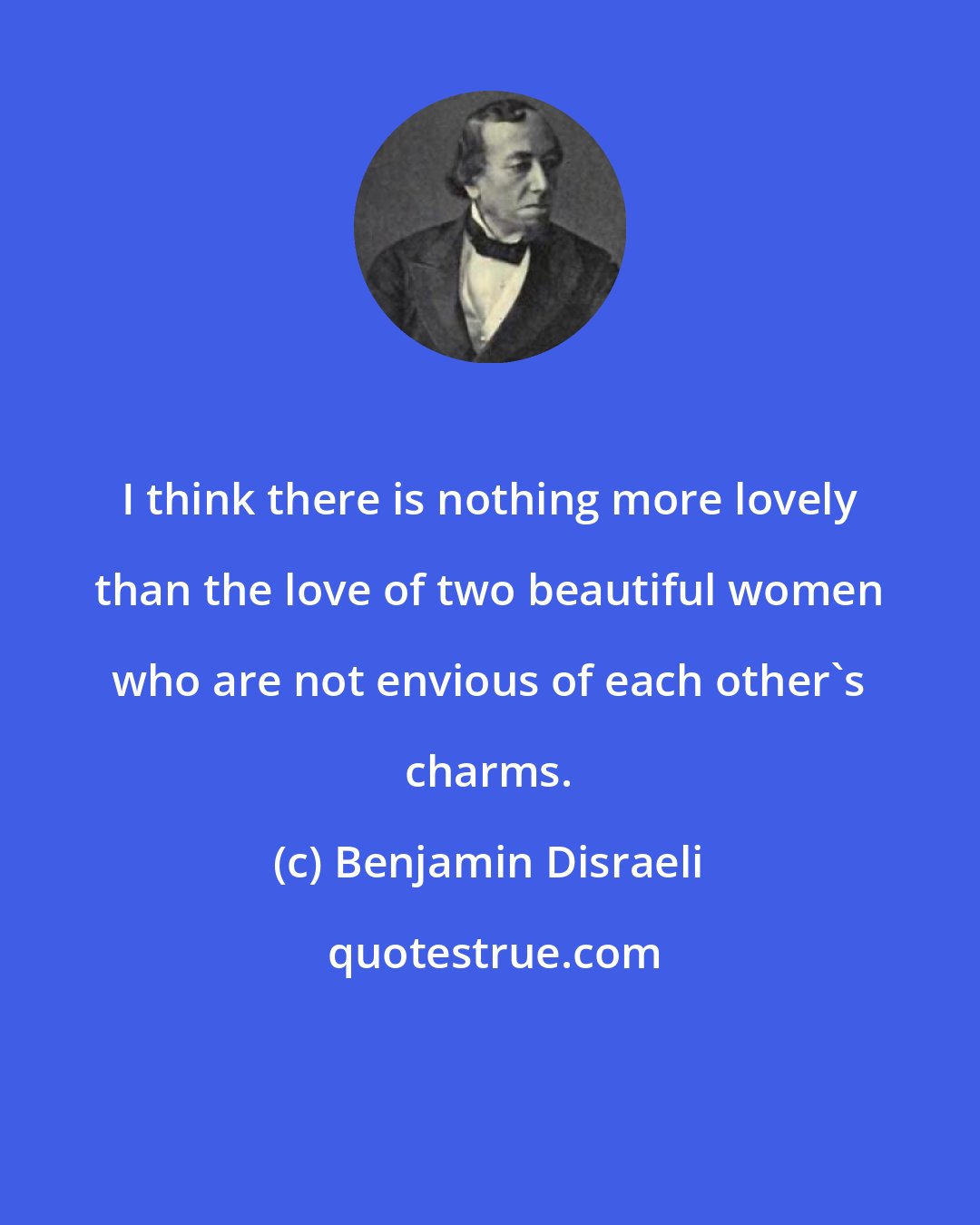 Benjamin Disraeli: I think there is nothing more lovely than the love of two beautiful women who are not envious of each other's charms.